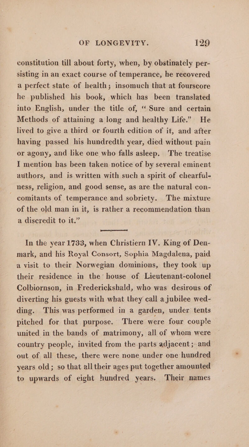 constitution till about forty, when, by obstinately per- sisting in an exact course of temperance, he recovered a perfect state of health; insomuch that at fourscore he published his book, which has been translated into English, under the title of, “ Sure and certain Methods of attaining a long and healthy Life.” He lived to give a third or fourth edition of it, and after having passed his hundredth year, died without pain or agony, and like one who falls asleep, The treatise I mention has been taken notice of by several eminent authors, and is written with such a spirit of chearful- ness, religion, and good sense, as are the natural con- comitants of temperance and sobriety. The mixture of the old man in it, is rather a recommendation than a discredit to it.” In the year 1733, when Christiern IV. King of Den- mark, and his Royal Consort, Sophia Magdalena, paid a visit to their Norwegian dominions, they took up their residence in the’ house of Lieutenant-colonel Colbiornson, in Frederickshald, who was desirous of diverting his guests with what they call a jubilee wed- ding. This was performed in a garden, under tents pitched for that purpose. There were four couple united in the bands of matrimony, all of whom were country people, invited from the parts adjacent ;- and out of all these, there were none under one hundred years old; so that all their ages put together amounted to upwards of eight hundred years. Their names