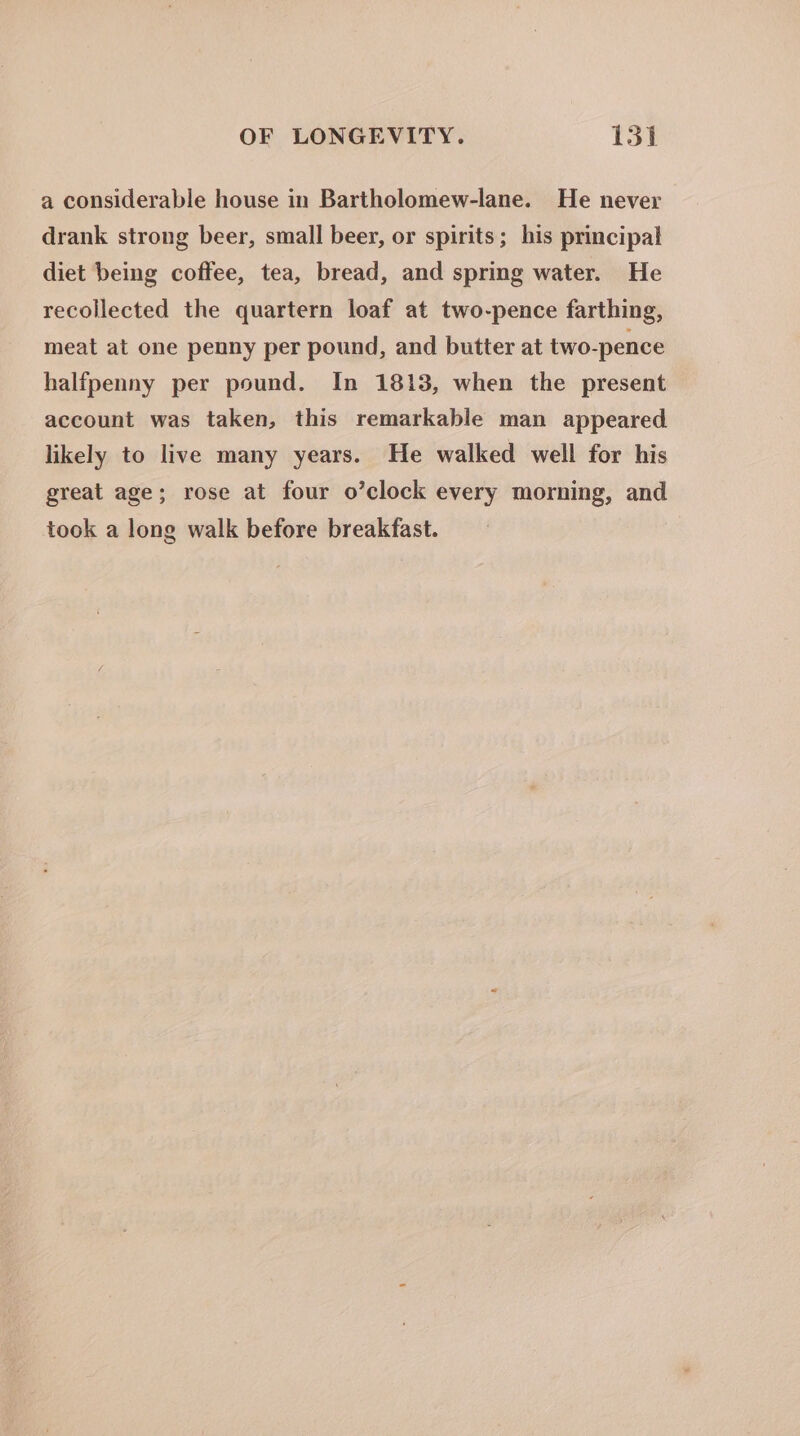 e a considerable house in Bartholomew-lane. He never drank strong beer, small beer, or spirits; his principal diet being coffee, tea, bread, and spring water. He recollected the quartern loaf at two-pence farthing, meat at one penny per pound, and butter at two-pence halfpenny per pound. In 1813, when the present account was taken, this remarkable man appeared likely to live many years. He walked well for his great age; rose at four o’clock every morning, and took a long walk before breakfast.