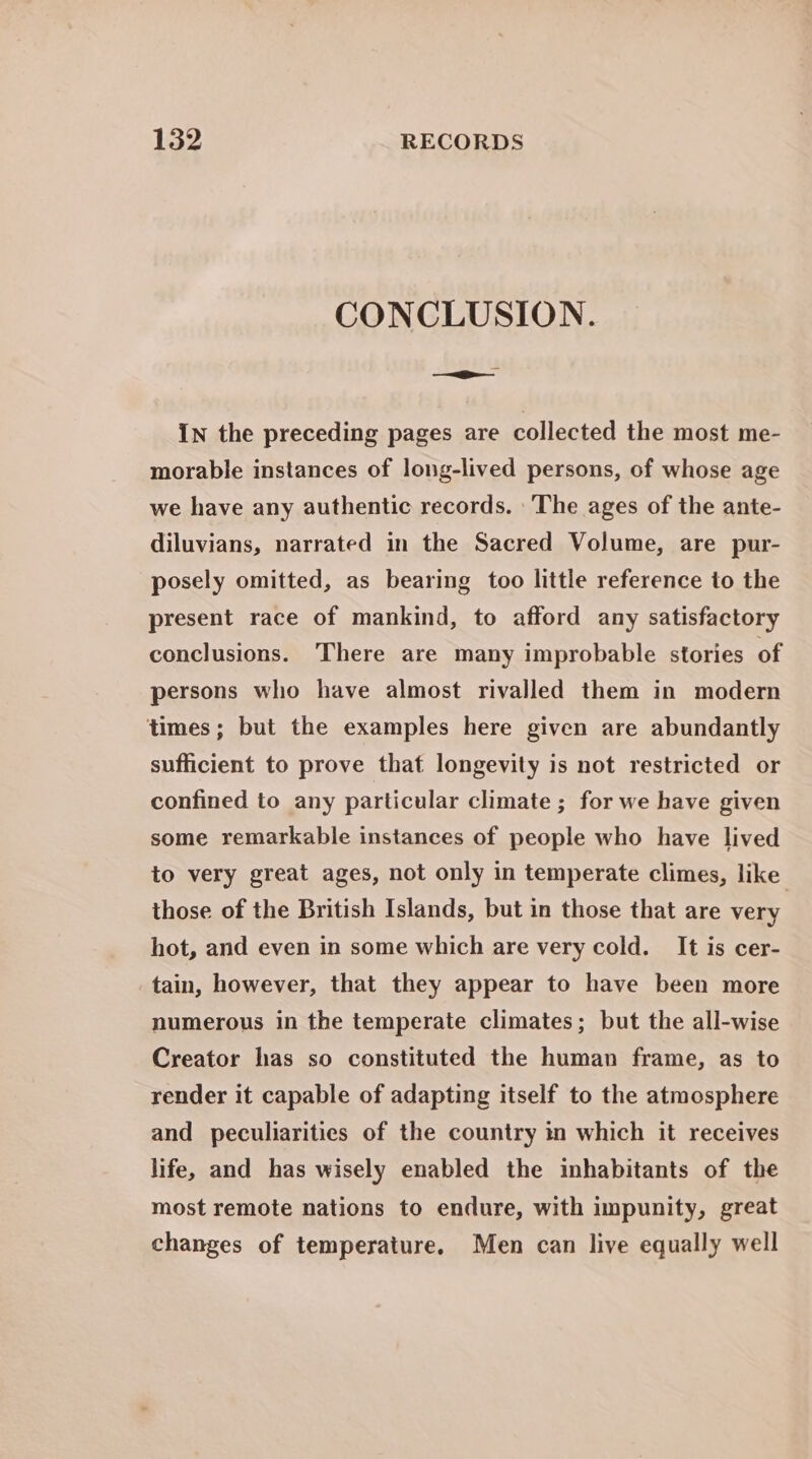 CONCLUSION. i In the preceding pages are collected the most me- morable instances of long-lived persons, of whose age we have any authentic records. ‘The ages of the ante- diluvians, narrated in the Sacred Volume, are pur- posely omitted, as bearing too little reference to the present race of mankind, to afford any satisfactory conclusions. There are many improbable stories of persons who have almost rivalled them in modern times; but the examples here given are abundantly sufficient to prove that longevity is not restricted or confined to any particular climate; for we have given some remarkable instances of people who have lived to very great ages, not only in temperate climes, like those of the British Islands, but in those that are very hot, and even in some which are very cold. It is cer- tain, however, that they appear to have been more numerous in the temperate climates; but the all-wise Creator has so constituted the human frame, as to render it capable of adapting itself to the atmosphere and peculiarities of the country in which it receives life, and has wisely enabled the inhabitants of the most remote nations to endure, with impunity, great changes of temperature. Men can live equally well