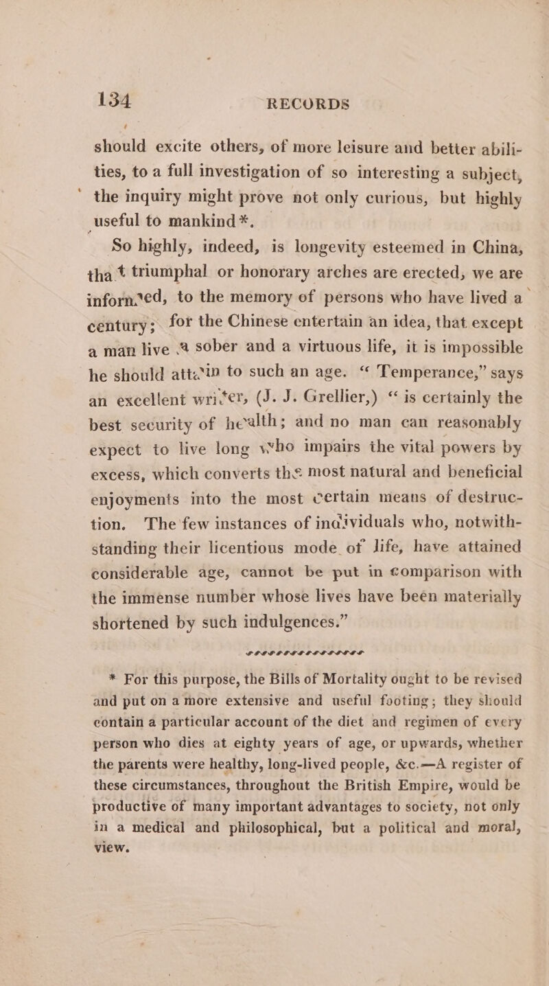 should excite others, of more leisure and better abili- ties, to a full investigation of so interesting a subject, ' the inquiry might prove not only curious, but highly _useful to mankind *. So highly, indeed, is longevity esteemed in China, tha t triumphal or honorary arches are erected, we are inforn.ed, to the memory ef persons who have lived a_ century; for the Chinese entertain an idea, that except a man live .2 sober and a virtuous life, it is impossible he should att.’i» to such an age. “ Temperance,” says an excellent wri(er, (J. J. Grellier,) “is certainly the best security of health; and no man can reasonably expect to live long who impairs the vital powers by excess, which converts the most natural and beneficial enjoyments into the most certain means of desiruc- tion. The few instances of individuals who, notwith- standing their licentious mode of life, have attained considerable age, cannot be put in Comparison with the immense number whose lives have been materially shortened by such indulgences.” LPGGLEGELELESVE ST * For this purpose, the Bills of Mortality ought to be revised and put on a more extensive and useful footing; they should contain a particular account of the diet and regimen of every person who dies at eighty years of age, or upwards, whether the parents were healthy, long-lived people, &amp;c.—A register of these circumstances, throughout the British Empire, would be productive of many important advantages to society, not only in a medical and philosophical, but a political and moral, view.