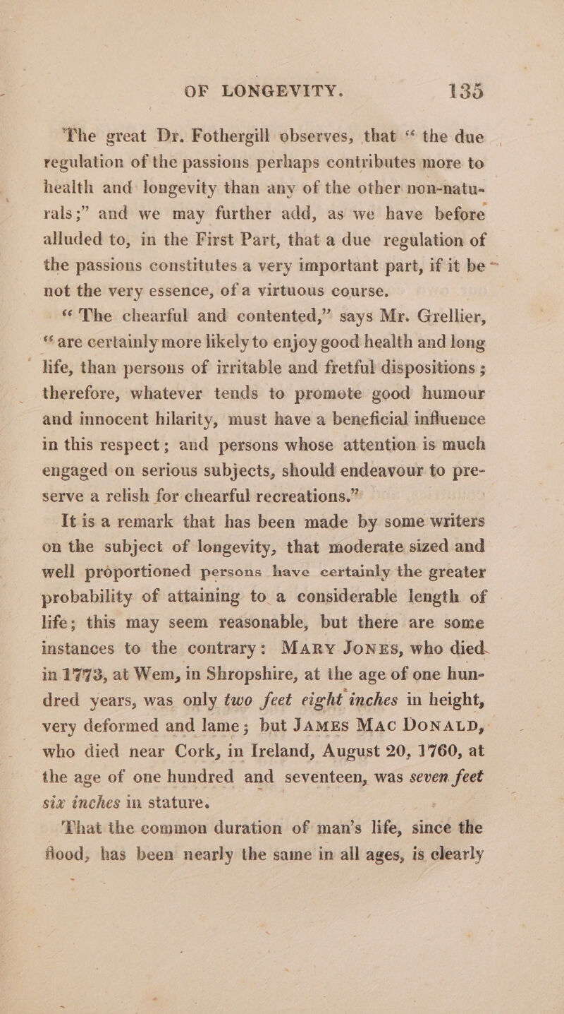 The great Dr. Fothergill observes, that “ the due regulation of the passions perhaps contributes more to health and: longevity than any of the other non-natu- rals ;” and we may further add, as we have before alluded to, in the First Part, that a due regulation of the passions constitutes a very important part, if it be &gt; not the very essence, of a virtuous course. ** The chearful and contented,” says Mr. Grellier, “are certainly more likely to enjoy good health and long - life, than persons of irritable and fretful dispositions ; therefore, whatever tends to promete good humour and innocent hilarity, must have a beneficial influence in this respect; and persons whose attention is much engaged on serious subjects, should endeavour to pre- serve a relish for chearful recreations.” ‘Itis a remark that has been made by some writers on the subject of longevity, that moderate sized and well proportioned persons have certainly the greater probability of attaming to_a considerable length of life; this may seem reasonable, but there are some instances to the contrary: MARY JoNESs, who died. in 1773, at Wem, in Shropshire, at the age of one hun- dred years, was only two feet eight inches in height, very deformed and lame; but JAmMEs Mac DoNALD, who died near Cork, in Ireland, August 20, 1760, at the age of one hundred and seventeen, was seven fee six inches in stature. ’ That the common duration of man’s re since the flood, has been nearly the same in all ages, is clearly