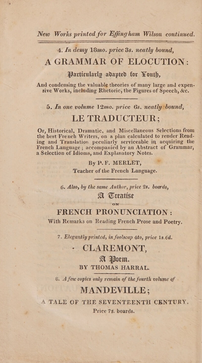 New Works printed for Effingham Wilson continued. 4. In demy 18mo. price 3s. neatly bound, A GRAMMAR OF ELOCUTION: Particularly adapted for Youth, And condensing the valuable theories of many large and expen- sive Works, including Rhetoric, the Figures of Speech, &amp;c. 5. In one volume 12mo. price 6s. neatly bound, LE TRADUCTEUR;. Or, Historical, Dramatic, and Miscellaneous Selections from | the best French Writers, on a plan calculated to render Read- ing and Translation peculiarly serviceable in acquiring the French Language ; accompanied by an Abstract of Grammar, a Selection of Idioms, and Explanatory Notes. By P. F. MERLET, 7 Teacher of the French Language. 6. Also, by the same Author, price 28. boards, A Creatise ON FRENCH PRONUNCIATION : With Remarks on Reading French Prose and Poetry. 7. Elegantly printed, in foolscap 4to, price 1s.6d. - CLAREMONT, AU Worn. BY THOMAS HARRAL. 8. A few copies only remain of the fourth volume of MANDEVILLE; A TALE OF THE SEVENTEENTH CENTURY. Price 7s. boards.