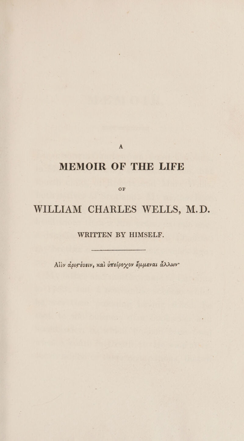 A MEMOIR OF THE LIFE OF WILLIAM CHARLES WELLS, M.D. WRITTEN BY HIMSELF. \ ? Ww Alzy apisévety, xah umelponov Eupevar GAAWY