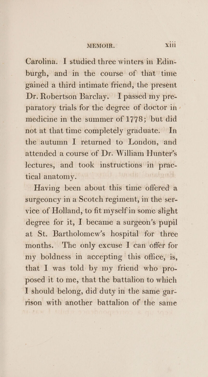 Carolina. I studied three winters in Edin- burgh, and in the course of that time gained a third intimate friend, the present Dr. Robertson Barclay. JI passed my pre- paratory trials for the degree of doctor in medicine in the summer of 1778; but did not at that time completely graduate. In the autumn I returned to London, and _attended a course of Dr. William Hunter’s lectures, and took instructions in prac- tical anatomy. Having been about this time offered a surgeoncy in a Scotch regiment, in the ser- vice of Holland, to fit myself in some shght degree for it, I became a surgeon’s pupil at St. Bartholomew’s hospital for three months. ‘The only excuse I can offer for my boldness in accepting this office, is, that I was told by my friend who pro- posed it to me, that the battalion to which I should belong, did duty in the same gar- rison with another battalion of the same ,