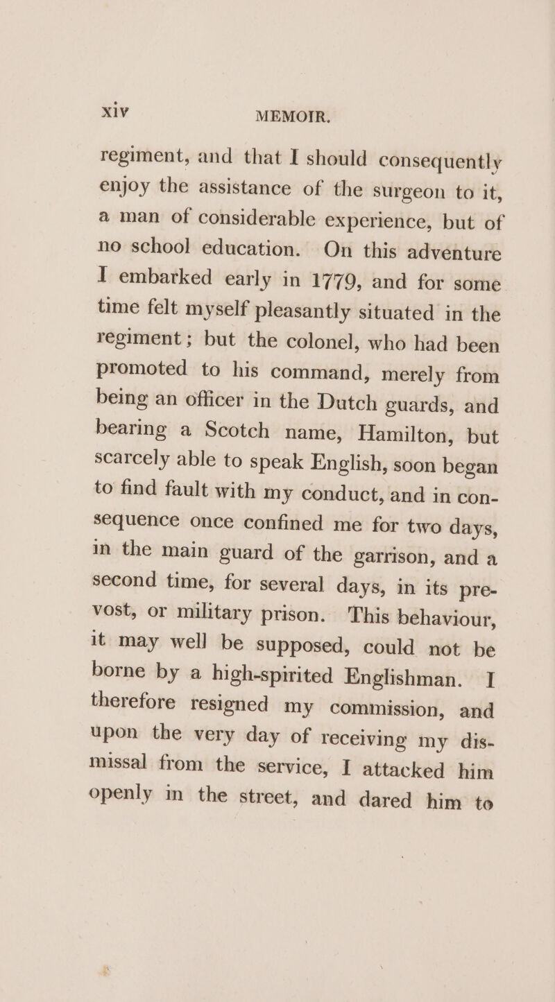 regiment, and that I should consequently enjoy the assistance of the surgeon to it, a man of considerable experience, but of no school education. On this adventure I embarked early in 1779, and for some time felt myself pleasantly situated in the regiment ; but the colonel, who had been promoted to his command, merely from being an officer in the Dutch guards, and bearing a Scotch name, Hamilton, but scarcely able to speak English, soon began to find fault with my conduct, and in con- sequence once confined me for two days, in the main guard of the garrison, and a second time, for several days, in its pre- vost, or military prison. This behaviour, it may well be supposed, could not be borne by a high-spirited Englishman. I therefore resigned my commission, and upon the very day of receiving my dis- missal from the service, I attacked him openly in the street, and dared him to