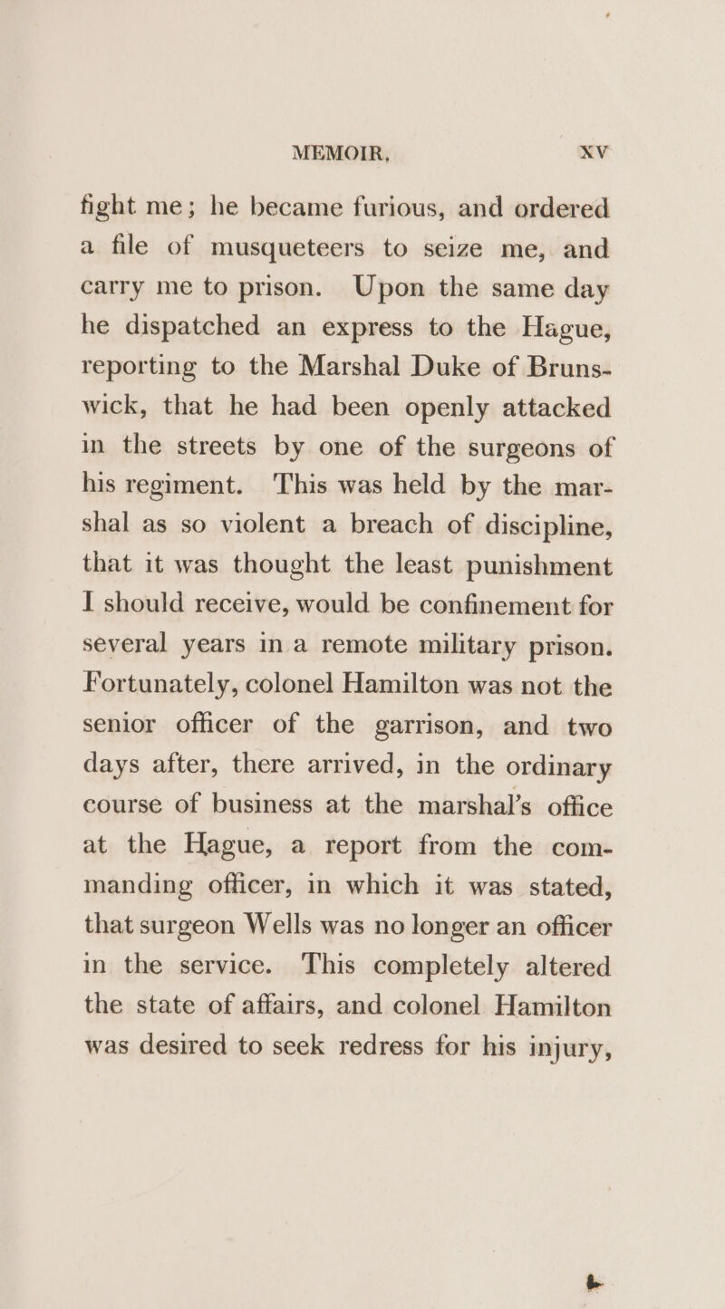 fight me; he became furious, and ordered a file of musqueteers to seize me, and carry me to prison. Upon the same day he dispatched an express to the Hague, reporting to the Marshal Duke of Bruns- wick, that he had been openly attacked in the streets by one of the surgeons of his regiment. This was held by the mar- shal as so violent a breach of discipline, that it was thought the least punishment I should receive, would be confinement for several years in a remote military prison. Fortunately, colonel Hamilton was not the senior officer of the garrison, and two days after, there arrived, in the ordinary course of business at the marshal’s office at the Hague, a report from the com- manding officer, in which it was stated, that surgeon Wells was no longer an officer in the service. This completely altered the state of affairs, and colonel Hamilton was desired to seek redress for his injury,