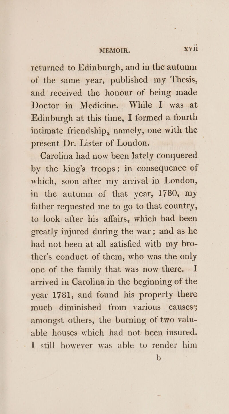 returned to Edinburgh, and in the autumn of the same year, published my Thesis, and received the honour of being made Doctor in Medicine. While I was at Edinburgh at this time, I formed a fourth intimate friendship, namely, one with the present Dr. Lister of London. | Carolina had now been lately conquered by the king’s troops; in consequence of which, soon after my arrival in London, in the autumn of that year, 1780, my father requested me to go to that country, to look after his affairs, which had been greatly injured during the war; and as he had not been at all satisfied with my bro- ther’s conduct of them, who was the only one of the family that was now there. I arrived in Carolina in the beginning of the year 1781, and found his property there much diminished from various causes’; amongst others, the burning of two valu- able houses which had not been insured. I still however was able to render him b