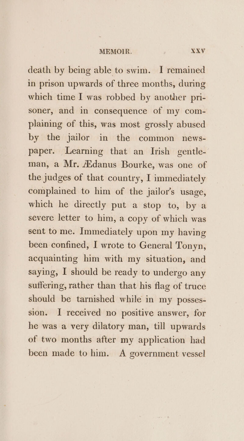 death by being able to swim. I remained in prison upwards of three months, during which time I was robbed by another pri- soner, and in consequence of my com- plaining of this, was most grossly abused by the jailor in the common news- paper. Learning that an Irish gentle- man, a Mr. A’danus Bourke, was one of the judges of that country, I immediately complained to him of the jailor’s usage, which he directly put a stop to, by a severe letter to him, a copy of which was sent to me. Immediately upon my having been confined, I wrote to General Tonyn, acquainting him with my situation, and saying, I should be ready to undergo any suffering, rather than that his flag of truce should be tarnished while in my posses- sion. I received no positive answer, for he was a very dilatory man, till upwards of two months after my application had been made to him. A government vessel