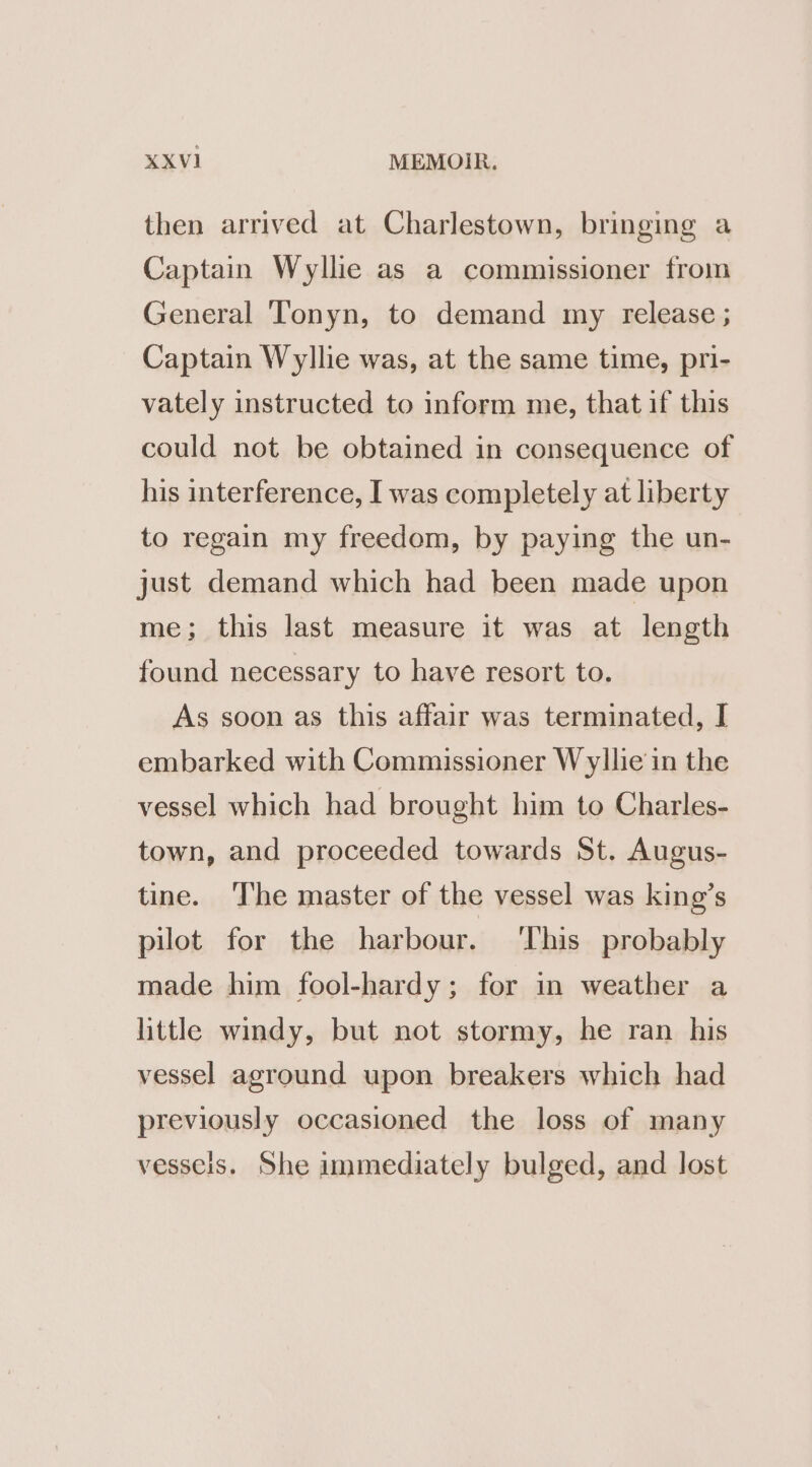 then arrived at Charlestown, bringing a Captain Wyllie as a commissioner from General Tonyn, to demand my release ; Captain Wyllie was, at the same time, pri- vately instructed to inform me, that if this could not be obtained in consequence of his interference, I was completely at liberty to regain my freedom, by paying the un- just demand which had been made upon me; this last measure it was at length found necessary to have resort to. As soon as this affair was terminated, I embarked with Commissioner Wyllie in the vessel which had brought him to Charles- town, and proceeded towards St. Augus- tine. ‘The master of the vessel was king’s pilot for the harbour. ‘This probably made him fool-hardy; for in weather a little windy, but not stormy, he ran his vessel aground upon breakers which had previously occasioned the loss of many vesseis. She immediately bulged, and lost