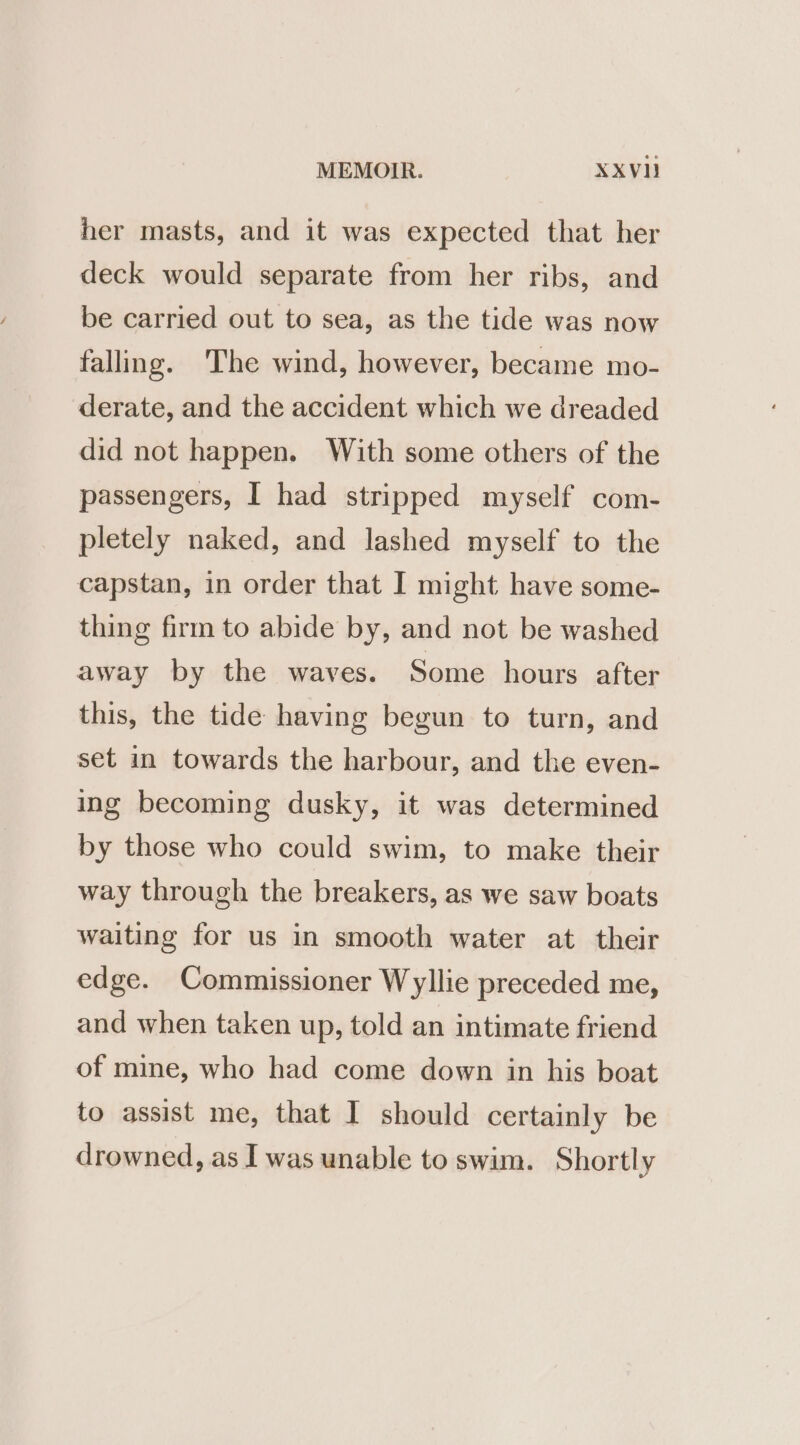 MEMOIR. XxXVI} her masts, and it was expected that her deck would separate from her ribs, and be carried out to sea, as the tide was now falling. The wind, however, became mo- derate, and the accident which we dreaded did not happen. With some others of the passengers, I had stripped myself com- pletely naked, and lashed myself to the capstan, in order that I might have some- thing firm to abide by, and not be washed away by the waves. Some hours after this, the tide having begun to turn, and set in towards the harbour, and the even- ing becoming dusky, it was determined by those who could swim, to make their way through the breakers, as we saw boats waiting for us in smooth water at their edge. Commissioner Wyllie preceded me, and when taken up, told an intimate friend of mine, who had come down in his boat to assist me, that I should certainly be drowned, as I was unable to swim. Shortly