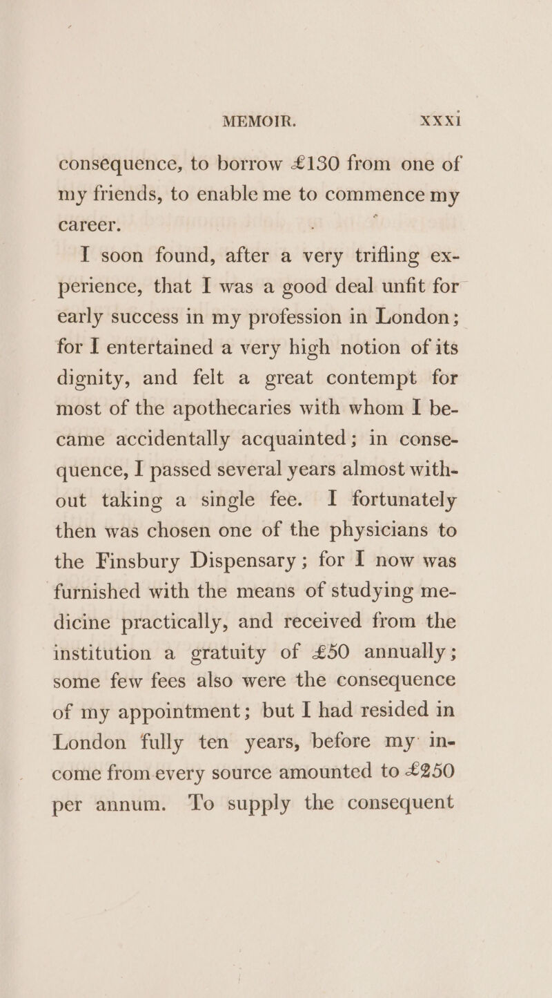 consequence, to borrow £130 from one of my friends, to enable me to commence my career. I soon found, after a very trifling ex- perience, that I was a good deal unfit for early success in my profession in London; for I entertained a very high notion of its dignity, and felt a great contempt for most of the apothecaries with whom I be- came accidentally acquainted; in conse- quence, I passed several years almost with- out taking a single fee. I fortunately then was chosen one of the physicians to the Finsbury Dispensary ; for I now was furnished with the means of studying me- dicine practically, and received from the institution a gratuity of £50 annually; some few fees also were the consequence of my appointment; but I had resided in London fully ten years, before my: in- come fromevery source amounted to £250 per annum. ‘’o supply the consequent