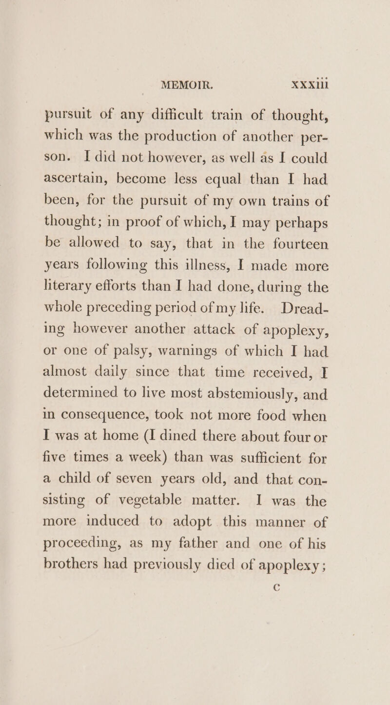 pursuit of any difficult train of thought, which was the production of another per- son. I did not however, as well as I could ascertain, become less equal than I had been, for the pursuit of my own trains of thought; in proof of which, I may perhaps be allowed to say, that in the fourteen years following this illness, I made more literary efforts than I had done, during the whole preceding period of my life. Dread- ing however another attack of apoplexy, or one of palsy, warnings of which I had almost daily since that time received, I determined to live most abstemiously, and in consequence, took not more food when I was at home (I dined there about four or five times a week) than was sufficient for a child of seven years old, and that con- sisting of vegetable matter. I was the more induced to adopt this manner of proceeding, as my father and one of his brothers had previously died of apoplexy ; C