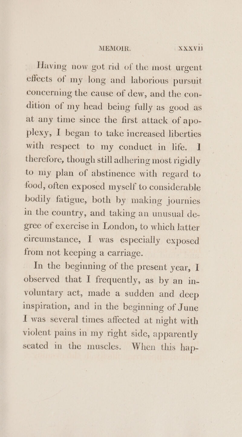 Having now got rid of the most urgent cflects of my long and laborious pursuit concerning the cause of dew, and the con- dition of my head being fully as good as at any time since the first attack of apo- plexy, I began to take increased liberties with respect to my conduct in life. 1 therefore, though still adhering most rigidly to my plan of abstinence with regard to food, often exposed myself to considerable bodily fatigue, both by making journies in the country, and taking an unusual de- gree of exercise in London, to which latter circumstance, I was especially exposed from not keeping a carriage. In the beginning of the present year, I observed that I frequently, as by an in- voluntary act, made a sudden and deep inspiration, and in the beginning of June I was several times affected at night with violent pains in my right side, apparently seated in the muscles. When this hap-