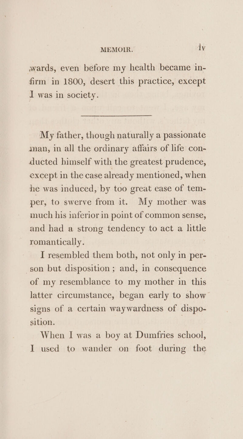 wards, even before my health became in- firm in 1800, desert this practice, except I was in society. My father, though naturally a passionate man, in all the ordinary affairs of life con- ducted himself with the greatest prudence, except in the case alread y mentioned, when he was induced, by too great ease of tem- per, to swerve from it. My mother was much his inferior in point of common sense, and had a strong tendency to act a little romantically. I resembled them both, not only in per- son but disposition ; and, in consequence of my resemblance to my mother in this latter circumstance, began early to show signs of a certain waywardness of dispo- sition. | When I was a boy at Dumfries school, I used to wander on foot during the