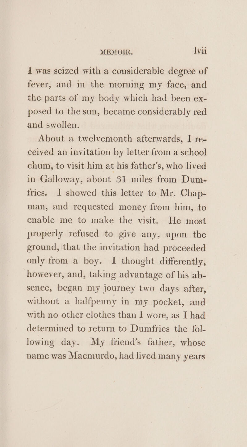 I was seized with a considerable degree of fever, and in the morning my face, and the parts of my body which had been ex- posed to the sun, became considerably red and swollen. About a twelvemonth afterwards, I re- ceived an invitation by letter from a school chum, to visit him at his father’s, who lived in Galloway, about 31 miles from Dum- fries. I showed this letter to Mr. Chap- man, and requested money from him, to enable me to make the visit. He most properly refused to give any, upon the ground, that the invitation had proceeded only from a boy. I thought differently, however, and, taking advantage of his ab- sence, began my journey two days after, without a halfpenny in my pocket, and with no other clothes than I wore, as I had determined to return to Dumfries the fol- lowing day. My friend’s father, whose name was Macmurdo, had lived many years