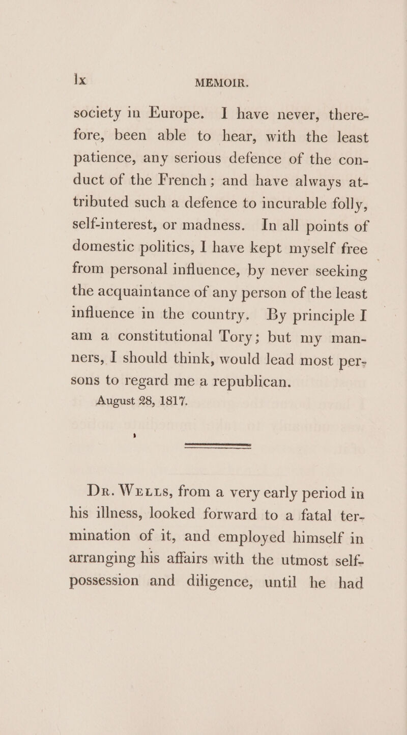 society in Europe. I have never, there- fore, been able to hear, with the least patience, any serious defence of the con- duct of the French; and have always at- tributed such a defence to incurable folly, self-interest, or madness. In all points of domestic politics, I have kept myself free from personal influence, by never seeking | the acquaintance of any person of the least influence in the country. By principle I am a constitutional Tory; but my man- ners, I should think, would lead most per- sons to regard me a republican. August 28, 1817. Dr. We ts, from a very early period in his illness, looked forward to a fatal ter- mination of it, and employed himself in arranging his affairs with the utmost self- possession and diligence, until he had