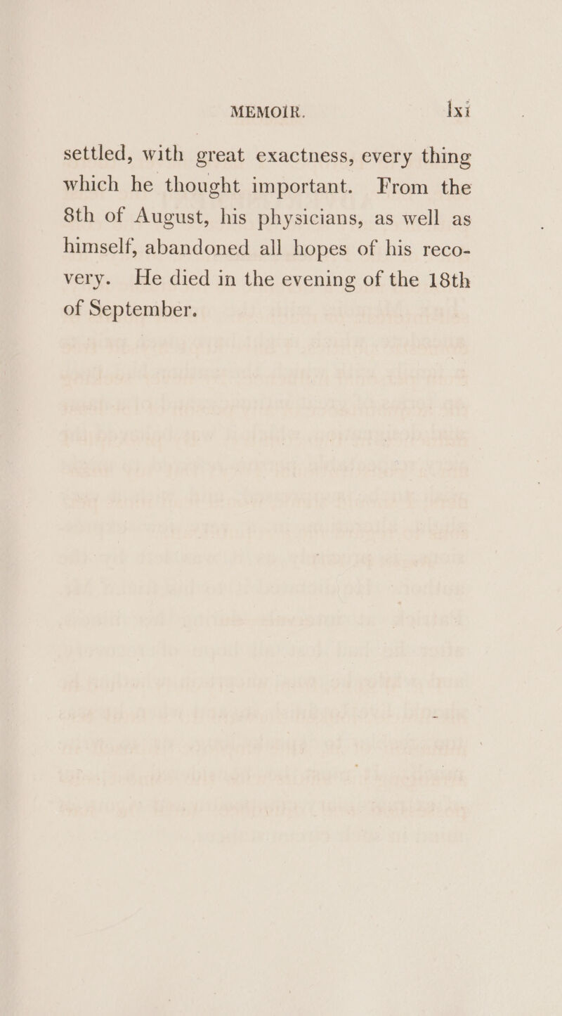 settled, with great exactness, every thing which he thought important. From the 8th of August, his physicians, as well as himself, abandoned all hopes of his reco- very. He died in the evening of the 18th of September.