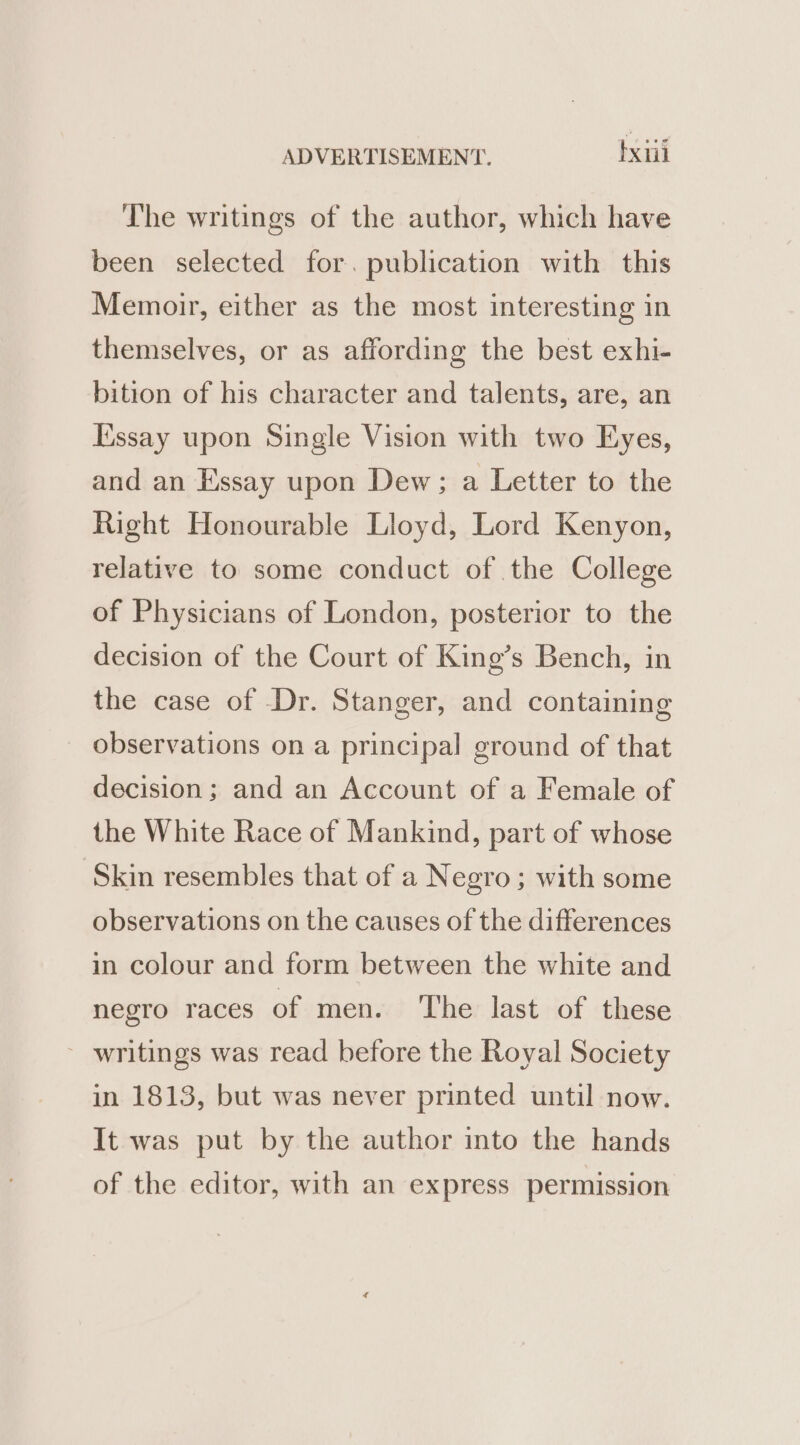 The writings of the author, which have been selected for. publication with this Memoir, either as the most interesting in themselves, or as affording the best exhi- bition of his character and talents, are, an [Essay upon Single Vision with two Eyes, and an Essay upon Dew; a Letter to the Right Honourable Lloyd, Lord Kenyon, relative to some conduct of the College of Physicians of London, posterior to the decision of the Court of King’s Bench, in the case of Dr. Stanger, and containing observations on a principal ground of that decision; and an Account of a Female of the White Race of Mankind, part of whose Skin resembles that of a Negro; with some observations on the causes of the differences in colour and form between the white and negro races of men. The last of these - writings was read before the Royal Society in 1813, but was never printed until now. It was put by the author into the hands of the editor, with an express permission