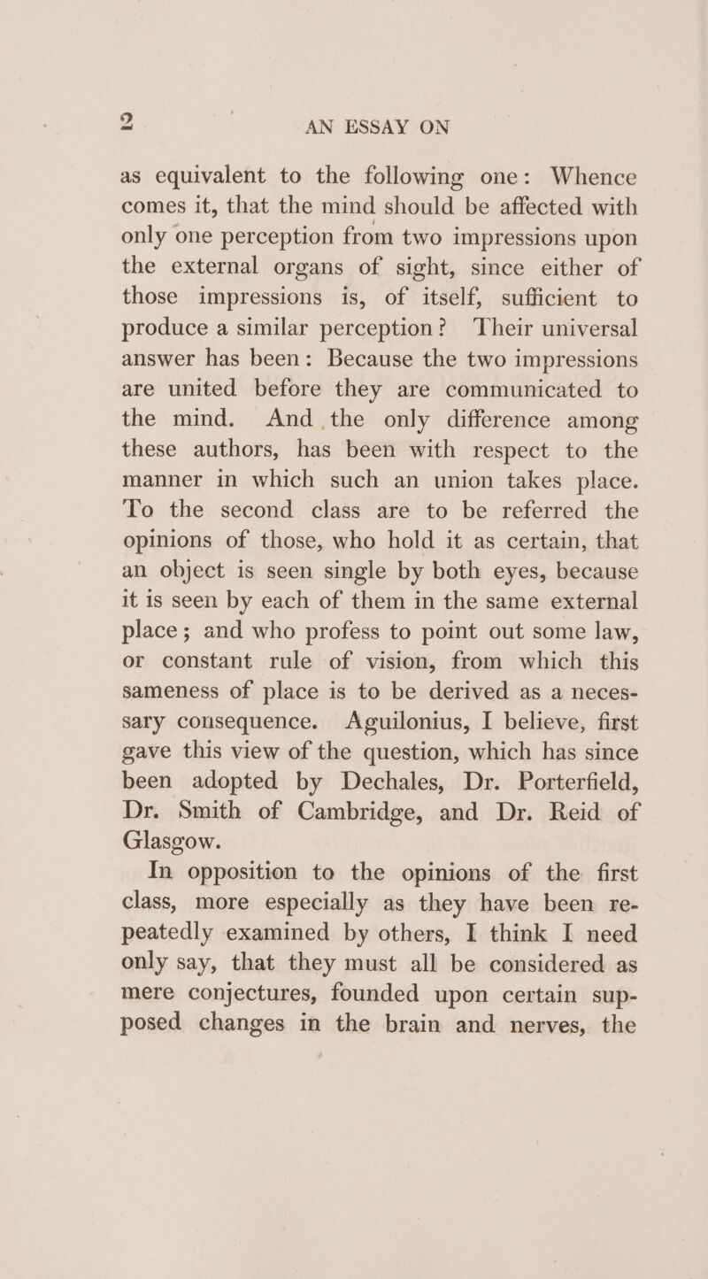 as equivalent to the following one: Whence comes it, that the mind should be affected with only one perception from two impressions upon the external organs of sight, since either of those impressions is, of itself, sufficient to produce a similar perception? Their universal answer has been: Because the two impressions are united before they are communicated to the mind. And the only difference among these authors, has been with respect to the manner in which such an union takes place. To the second class are to be referred the opinions of those, who hold it as certain, that an object is seen single by both eyes, because it is seen by each of them in the same external place; and who profess to point out some law, or constant rule of vision, from which this sameness of place is to be derived as a neces- sary consequence. Aguilonius, I believe, first gave this view of the question, which has since been adopted by Dechales, Dr. Porterfield, Dr. Smith of Cambridge, and Dr. Reid of Glasgow. In opposition to the opinions of the first class, more especially as they have been re- peatedly examined by others, I think I need only say, that they must all be considered as mere conjectures, founded upon certain sup- posed changes in the brain and nerves, the