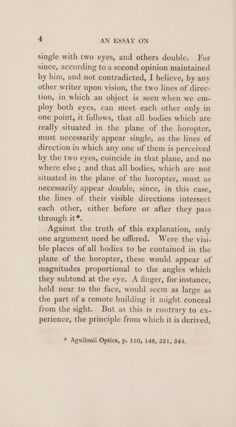 single with two eyes, and others double. For since, according to a second opinion maintained by him, and not contradicted, I believe, by any other writer upon vision, the two lines of direc- tion, in which an object is seen when we em- ploy both eyes, can meet each other only in one point, it follows, that all bodies which are really situated in the plane of the horopter, must necessarily appear single, as the lines of direction in which any one of them is perceived by the two eyes, coincide in that plane, and no where else; and that all bodies, which are not situated in the plane of the horopter, must as necessarily appear double, since, in this case, the lines of their visible directions intersect each other, either before or after they pass through it*. Against the truth of this explanation, only one argument need be offered. Were the visi- ble places of all bodies to be contained in the plane of the horopter, these would appear of magnitudes proportional to the angles which they subtend at the eye. A finger, for instance, held near to the face, would seem as large as the part of a remote building it might conceal from the sight. But as this is contrary to ex- perience, the principle from which it is derived, * Aguilonii Optica, p. 110,148, 331, 344.