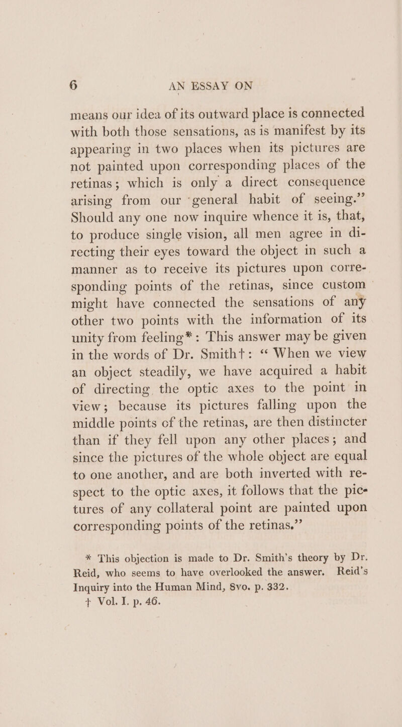 means our idea of its outward place is connected with both those sensations, as is manifest by its appearing in two places when its pictures are not painted upon corresponding places of the retinas; which is only a direct consequence arising from our ‘general habit of seeing.” Should any one now inquire whence it 1s, that, to produce single vision, all men agree in di- recting their eyes toward the object in such a manner as to receive its pictures upon corre- sponding points of the retinas, since custom might have connected the sensations of any other two points with the information of its unity from feeling*: This answer may be given in the words of Dr. Smitht: ‘“* When we view an object steadily, we have acquired a habit of directing the optic axes to the point in view; because its pictures falling upon the middle points cf the retinas, are then distincter than if they fell upon any other places; and since the pictures of the whole object are equal to one another, and are both inverted with re- spect to the optic axes, it follows that the pic- tures of any collateral point are painted upon corresponding points of the retinas.” * This objection is made to Dr. Smith's theory by Dr. Reid, who seems to have overlooked the answer. Reid's Inquiry into the Human Mind, 8vo. p. 332. + Vol. I. p. 46.