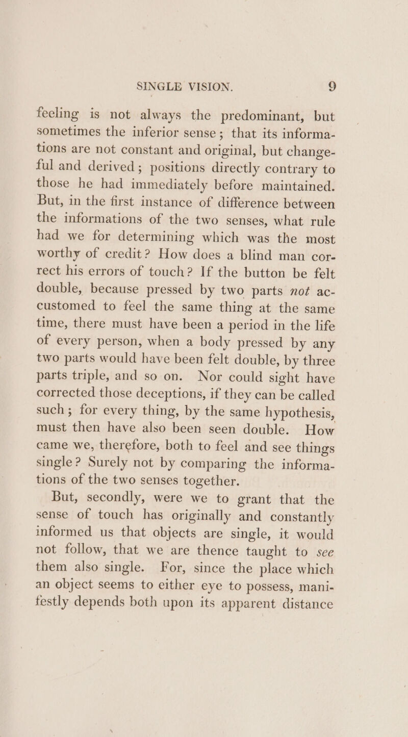 feeling is not always the predominant, but sometimes the inferior sense; that its informa- tions are not constant and original, but change- ful and derived ; positions directly contrary to those he had immediately before maintained. But, in the first instance of difference between the informations of the two senses, what rule had we for determining which was the most worthy of credit? How does a blind man cor- rect his errors of touch? If the button be felt double, because pressed by two parts not ac- customed to feel the same thing at the same time, there must have been a period in the life of every person, when a body pressed by any two parts would have been felt double, by three parts triple, and so on. Nor could sight have corrected those deceptions, if they can be called such; for every thing, by the same hypothesis, must then have also been seen double. How came we, therefore, both to feel and see things single ? Surely not by comparing the informa- tions of the two senses together. But, secondly, were we to grant that the sense of touch has originally and constantly informed us that objects are single, it would not follow, that we are thence taught to see them also single. For, since the place which an object seems to either eye to possess, mani- festly depends both upon its apparent distance