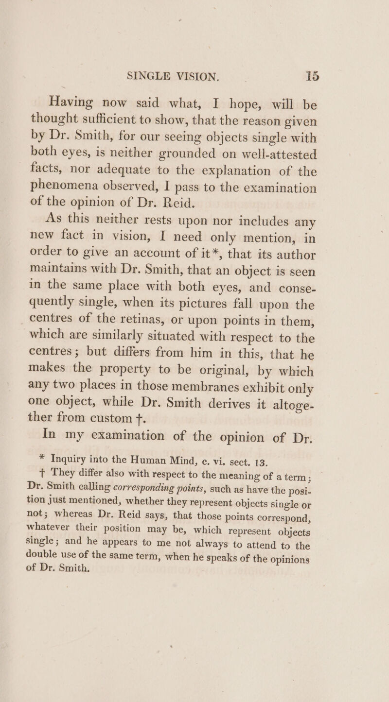 Having now said what, I hope, will be thought sufficient to show, that the reason given by Dr. Smith, for our seeing objects single with both eyes, is neither grounded on well-attested facts, nor adequate to the explanation of the phenomena observed, I pass to the examination of the opinion of Dr. Reid. As this neither rests upon nor includes any new fact in vision, I need only mention, in order to give an account of it*, that its author maintains with Dr. Smith, that an object is seen in the same place with both eyes, and conse- quently single, when its pictures fall upon the centres of the retinas, or upon points in them, which are similarly situated with respect to the centres; but differs from him in this, that he makes the property to be original, by which any two places in those membranes exhibit only one object, while Dr. Smith derives it altoge- ther from custom f. In my examination of the opinion of Dr. * Inquiry into the Human Mind, ec. vi. sect. 13. + They differ also with respect to the meaning of a term; Dr. Smith calling corresponding points, such as have the posi- tion just mentioned, whether they represent objects single or not; whereas Dr. Reid says, that those points correspond, whatever their position may be, which represent objects single; and he appears to me not always to attend to the double use of the same term, when he speaks of the opinions of Dr. Smith.