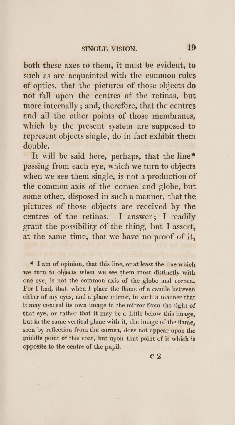 both these axes to them, it must be evident, to such as are acquainted with the common rules of optics, that the pictures of those objects do not fall upon the centres of the retinas, but more internally ; and, therefore, that the centres and all the other points of those membranes, which by the present system are supposed to represent objects single, do in fact exhibit them double. Tt will be said here, perhaps, that the line* passing from each eye, which we turn to objects when we see them single, is not a production of the common axis of the cornea and globe, but some other, disposed in such a manner, that the pictures of those objects are received by the centres of the retinas. I answer; I readily grant the possibility of the thing, but I assert, at the same time, that we have no proof of it, * J am of opinion, that this line, or at least the line which we turn to objects when we see them most distinctly with one eye, is not the common axis of the globe and cornea, For I find, that, when I place the flame of a candle between either of my eyes, and a plane mirror, in such a manner that it may conceal its own image in the mirror from the sight of that eye, or rather that it may be a little below this image, but in the same vertical plane with it, the image of the flame, seen by reflection from the cornea, does not appear upon the middle point of this coat, but upon that point of it which is opposite to the centre of the pupil. Cg