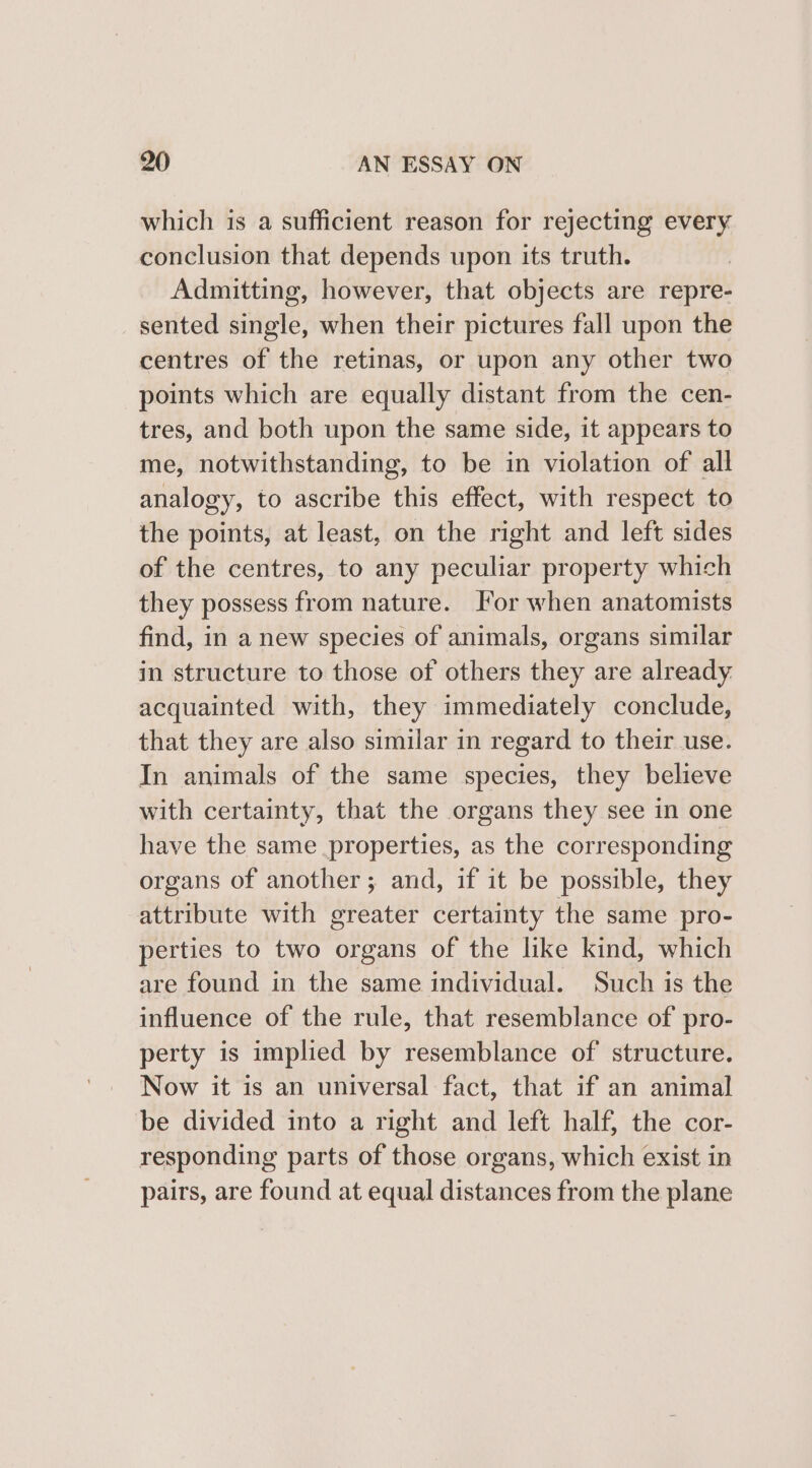 which is a sufficient reason for rejecting every conclusion that depends upon its truth. Admitting, however, that objects are repre- sented single, when their pictures fall upon the centres of the retinas, or upon any other two points which are equally distant from the cen- tres, and both upon the same side, it appears to me, notwithstanding, to be in violation of all analogy, to ascribe this effect, with respect to the points, at least, on the right and left sides of the centres, to any peculiar property which they possess from nature. For when anatomists find, in a new species of animals, organs similar in structure to those of others they are already. acquainted with, they immediately conclude, that they are also similar in regard to their use. In animals of the same species, they believe with certainty, that the organs they see in one have the same properties, as the corresponding organs of another; and, if it be possible, they attribute with greater certainty the same pro- perties to two organs of the like kind, which are found in the same individual. Such is the influence of the rule, that resemblance of pro- perty is implied by resemblance of structure. Now it is an universal fact, that if an animal be divided into a right and left half, the cor- responding parts of those organs, which exist in pairs, are found at equal distances from the plane