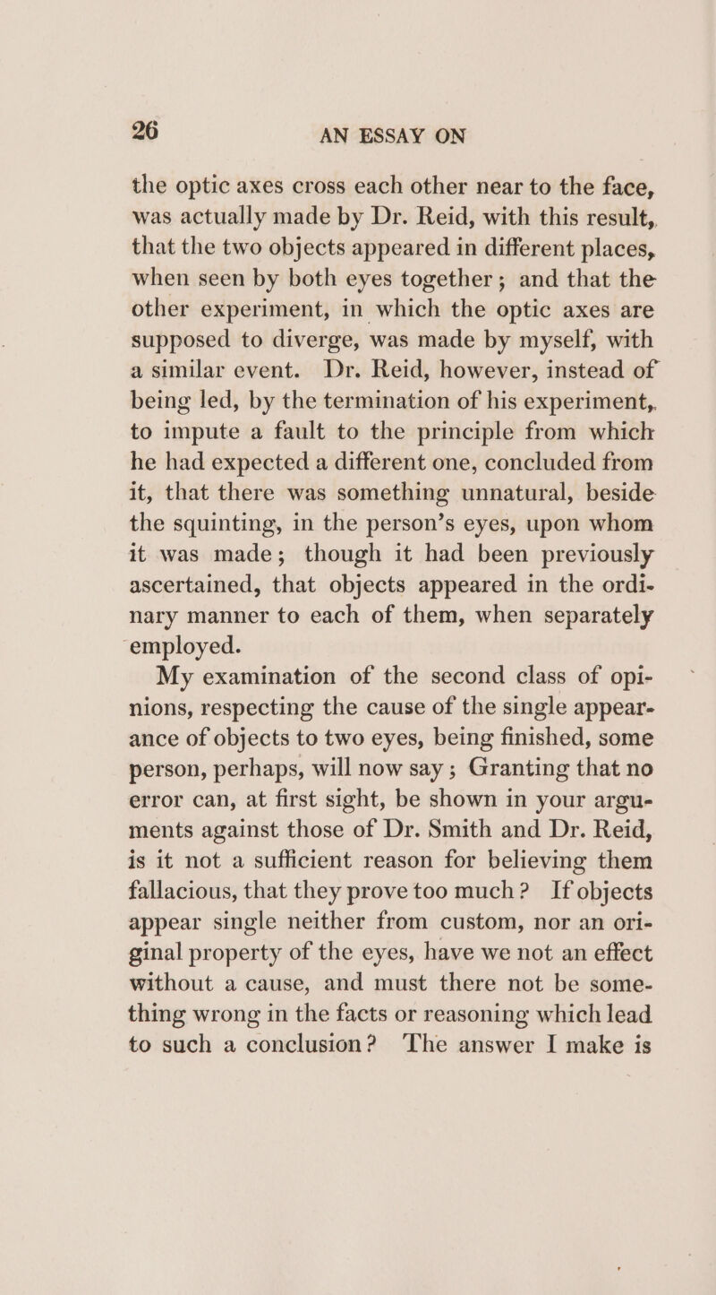 the optic axes cross each other near to the face, was actually made by Dr. Reid, with this result, that the two objects appeared in different places, when seen by both eyes together; and that the other experiment, in which the optic axes are supposed to diverge, was made by myself, with a similar event. Dr. Reid, however, instead of being led, by the termination of his experiment,. to impute a fault to the principle from which he had expected a different one, concluded from it, that there was something unnatural, beside the squinting, in the person’s eyes, upon whom it was made; though it had been previously ascertained, that objects appeared in the ordi- nary manner to each of them, when separately employed. My examination of the second class of opi- nions, respecting the cause of the single appear- ance of objects to two eyes, being finished, some person, perhaps, will now say ; Granting that no error can, at first sight, be shown in your argu- ments against those of Dr. Smith and Dr. Reid, is it not a sufficient reason for believing them fallacious, that they prove too much? If objects appear single neither from custom, nor an ori- ginal property of the eyes, have we not an effect without a cause, and must there not be some- thing wrong in the facts or reasoning which lead to such a conclusion? ‘The answer I make is