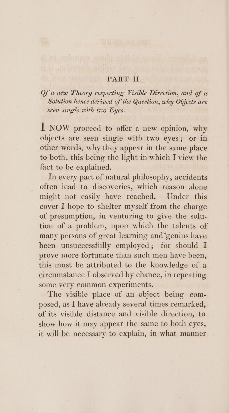 PART I. Of a new Theory respecting Visible Direction, and of a Solution hence derived of the Question, why Objects are seen single with two Eyes. I Now proceed to offer a new opinion, why objects are seen single with two eyes; or in other words, why they appear in the same place to both, this being the light in which I view the fact to be explained. In every part of natural philosophy, accidents often lead to discoveries, which reason alone might not easily have reached. Under this cover I hope to shelter myself from the charge of presumption, in venturing to give the solu- tion of a problem, upon which the talents of many persons of great learning and*genius have been unsuccessfully employed; for should I prove more fortunate than such men have been, this must be attributed to the knowledge of a circumstance I observed by chance, in repeating some very common experiments. The visible place of an object being com- posed, as I have already several times remarked, of its visible distance and visible direction, to show how it may appear the same to both eyes, it will be necessary to explain, in what manner