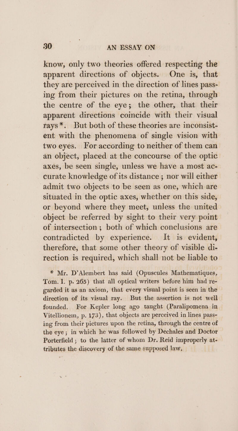 know, only two theories offered respecting the apparent directions of objects. One is, that they are perceived in the direction of lines pass- ing from their pictures on the retina, through the centre of the eye; the other, that their apparent directions coincide with their visual rays*. But both of these theories are inconsist- ent with the phenomena of single vision with two eyes. For according to neither of them can an object, placed at the concourse of the optic axes, be seen single, unless we have a most ac- curate knowledge of its distance ; nor will either admit two objects to be seen as one, which are situated in the optic axes, whether on this side, or beyond where they meet, unless the united object be referred by sight to their very point of intersection ; both of which conclusions are contradicted by experience. It is evident, therefore, that some other theory of visible di- rection is required, which shall not be liable to * Mr. D’Alembert has said (Opuscules Mathematiques, Tom. I. p. 265) that all optical writers before him had re- garded it as an axiom, that every visual point is seen in the direction of its visual ray. But the assertion is not well founded. For Kepler long ago taught (Paralipomena in Vitellionem, p. 173), that objects are perceived in lines pass- ing from their pictures upon the retina, through the centre of the eye; in which he was followed by Dechales and Doctor Porterfield ; to the latter of whom Dr. Reid improperly at- tributes the discovery of the same supposed law,