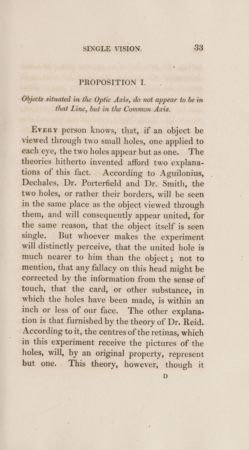 PROPOSITION I. Objects situated in the Optic Axis, do not appear to be in that Line, but in the Common Axis. Evpry person knows, that, if an object be viewed through two small holes, one applied to each eye, the two holes appear but as one. The theories hitherto invented afford two explana- tions of this fact. According to Aguilonius, Dechales, Dr. Porterfield and Dr. Smith, the two holes, or rather their borders, will be seen in the same place as the object viewed through them, and will consequently appear united, for the same reason, that the object itself is seen single. But whoever makes the experiment will distinctly perceive, that the united hole is much nearer to him than the object ; not to mention, that any fallacy on this head might be corrected by the information from the sense of touch, that the card, or other substance, in which the holes have been made, is within an inch or less of our face. The other explana- tion is that furnished by the theory of Dr. Reid. According to it, the centres of the retinas, which in this experiment receive the pictures of the holes, will, by an original property, represent but one. This theory, however, though it D