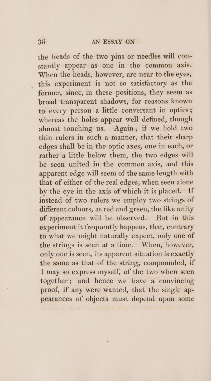 the heads of the two pins or needles will con- stantly appear as one in the common axis. When the heads, however, are near to the eyes, _ this experiment is not so satisfactory as the former, since, in these positions, they seem as broad transparent shadows, for reasons known to every person a little conversant in optics ; whereas the holes appear well defined, though almost touching us. Again; if we hold two thin rulers in such a manner, that their sharp edges shall be in the optic axes, one in each, or rather a little below them, the two edges will be seen united in the common axis, and. this apparent edge will seem of the same length with that of either of the real edges, when seen alone by the eye in the axis of which it is placed. If instead of two rulers we employ two strings of different colours, as red and green, the like unity of appearance will be observed. But in this experiment it frequently happens, that, contrary to what we might naturally expect, only one of the strings is seen at atime. When, however, only one is seen, its apparent situation is exactly the same as that of the string, compounded, if I may so express myself, of the two when seen together; and hence we have a convincing proof, if any were wanted, that the single ap- pearances of objects must depend upon some