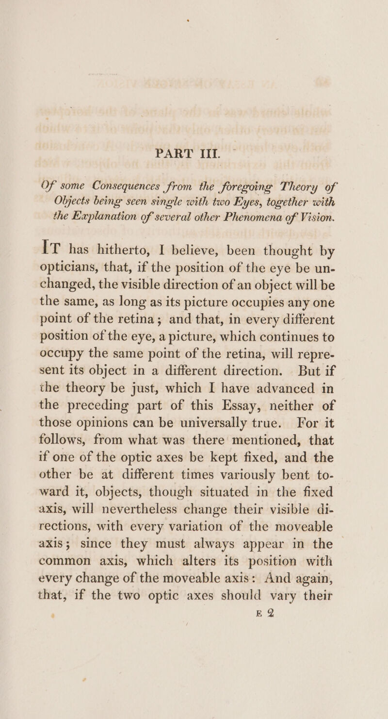 PART III. Of some Consequences from the foregoing Theory of Objects being seen single with two Eyes, together with the Explanation of several other Phenomena of Vision. IT has hitherto, I believe, been thought by opticians, that, if the position of the eye be un- changed, the visible direction of an object will be the same, as long as its picture occupies any one point of the retina; and that, in every different position of the eye, a picture, which continues to occupy the same point of the retina, will repre- sent its object in a different direction. But if the theory be just, which I have advanced in the preceding part of this Essay, neither of those opinions can be universally true. For it follows, from what was there mentioned, that if one of the optic axes be kept fixed, and the other be at different times variously bent to- ward it, objects, though situated in the fixed axis, will nevertheless change their visible di- rections, with every variation of the moveable axis; since they must always appear in the common axis, which alters its position with every change of the moveable axis: And again, that, if the two optic axes should vary their EQ