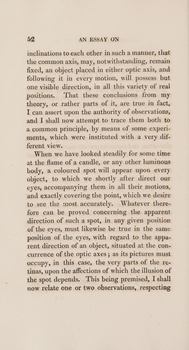 inclinations to each other in such a manner, that the common axis, may, notwithstanding, remain fixed, an object placed in either optic axis, and following it in every motion, will possess but one visible direction, in all this variety of real positions. ‘That these conclusions from my theory, or rather parts of it, are true in fact, I can assert upon the authority of observations, and I shall now attempt to trace them both to a common principle, by means of some experi- ments, which were instituted with a very dif- ferent view. When we have looked steadily for some time at the flame of a candle, or any other luminous body, a coloured spot will appear upon every object, to which we shortly after direct our eyes, accompanying them in all their motions, and exactly covering the point, which we desire to see the most accurately. Whatever there- fore can be proved concerning the apparent direction of such a spot, in any given position of the eyes, must likewise be true in the same position of the eyes, with regard to the appa- rent direction of an object, situated at the con- currence of the optic axes ; as its pictures must occupy, in this case, the very parts of the re- tinas, upon the affections of which the illusion of the spot depends. This being premised, I shall now relate one or two observations, respecting