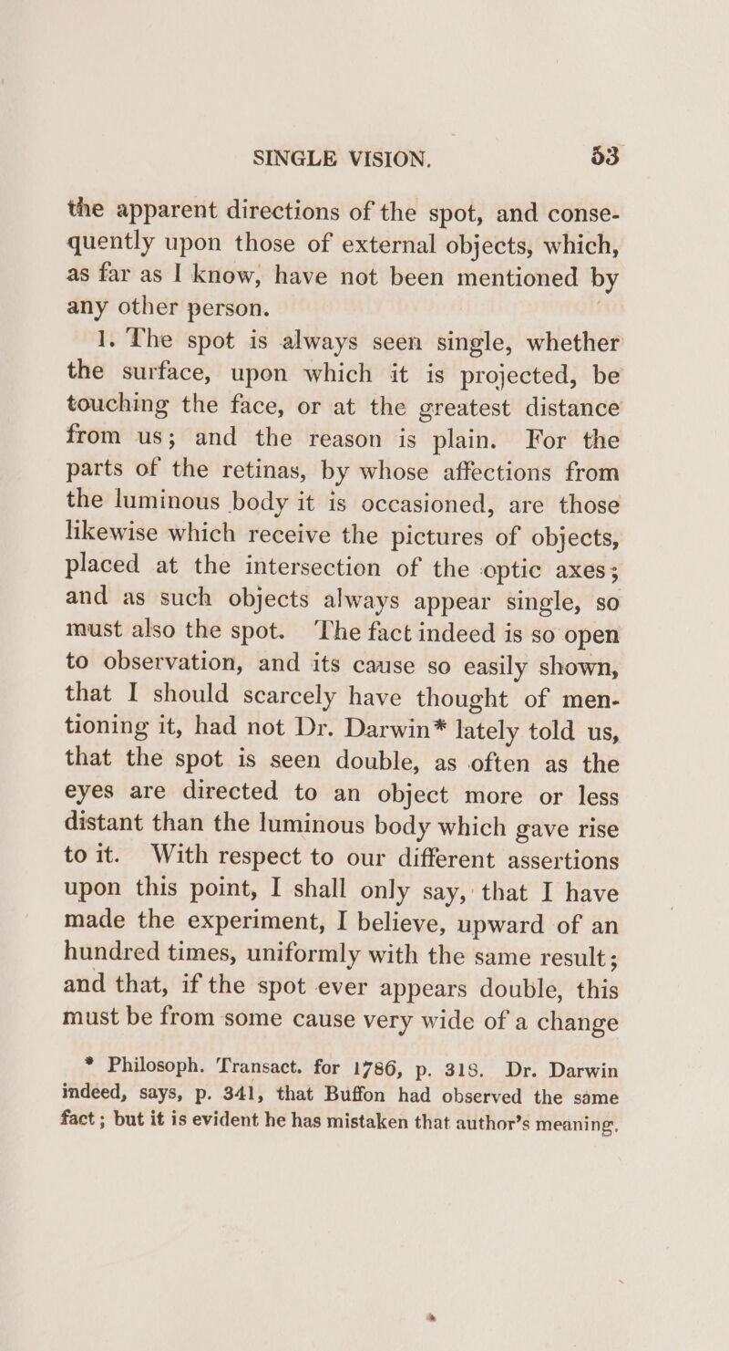 the apparent directions of the spot, and conse- quently upon those of external objects, which, as far as I know, have not been mentioned b any other person. | 1. The spot is always seen single, whether the surface, upon which it is projected, be from us; and the reason is plain. For the parts of the retinas, by whose affections from the luminous body it 1s occasioned, are those likewise which receive the pictures of objects, placed at the intersection of the optic axes; and as such objects always appear single, so must also the spot. ‘The fact indeed is so open to observation, and its cause so easily shown, that I should scarcely have thought of men- tioning it, had not Dr. Darwin* lately told us, that the spot is seen double, as often as the eyes are directed to an object more or less distant than the luminous body which gave rise toit. With respect to our different assertions upon this point, I shall only say, that I have made the experiment, I believe, upward of an hundred times, uniformly with the same result; and that, if the spot ever appears double, this must be from some cause very wide of a change * Philosoph. Transact. for 1786, p. 318. Dr. Darwin indeed, says, p. 341, that Buffon had observed the same fact ; but it is evident he has mistaken that author’s meaning,