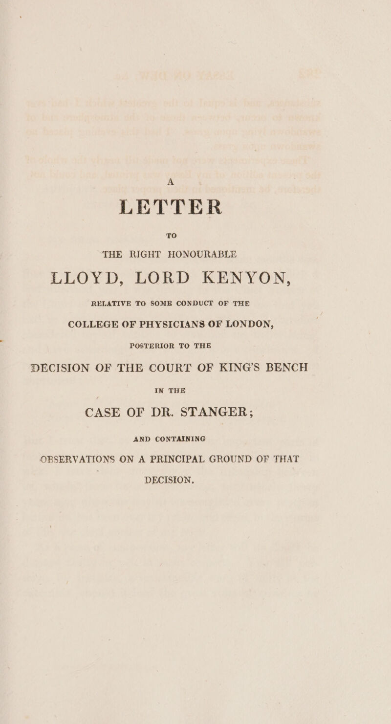 A LETTER TO THE RIGHT HONOURABLE LLOYD, LORD KENYON, RELATIVE TO SOME CONDUCT OF THE COLLEGE OF PHYSICIANS OF LONDON, POSTERIOR TO THE DECISION OF THE COURT OF KING’S BENCH IN THE CASE OF DR. STANGER; AND CONTAINING OBSERVATIONS ON A PRINCIPAL GROUND OF THAT DECISION,