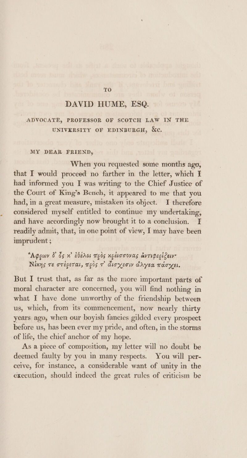 TO DAVID HUME, ESQ. ADVOCATE, PROFESSOR OF SCOTCH LAW IN THE UNIVERSITY OF EDINBURGH, Wc. MY DEAR FRIEND, When you requested some months ago, that I would proceed no farther im the letter, which I had informed you I was writing to the Chief Justice of the Court of King’s Bench, it appeared to me that you had, in a great measure, mistaken its object. I therefore considered myself entitled to continue my undertaking, and have accordingly now brought it to a conclusion. I readily admit, that, in one point of view, I may have been imprudent ; *Agowy 0 65 x’ eberor meds xgelooovas avTipegh Ces Ninys re orégeras, me0s 7° dioyecw dryea Taryel. But I trust that, as far as the more important parts of moral character are concerned, you will find nothing in what I have done unworthy of the friendship between us, which, from its commencement, now nearly thirty years ago, when our boyish fancies gilded every prospect before us, has been ever my pride, and often, in the storms of life, the chief anchor of my hope. As a piece of composition, my letter will no doubt be deemed faulty by you m many respects. You will per- ceive, for instance, a considerable want of unity in the execution, should indeed the great rules of criticism be