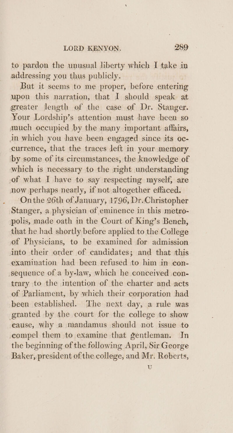 to pardon the unusual liberty which I take in addressing you thus publicly. But it seems to me proper, before entering upon this narration, that I should speak at greater length of the case of Dr. Stanger. Your Lordship’s attention must have been so much occupied by the many important. affairs, in which you have been engaged since its oc- currence, that the traces left in your memory by some of its circumstances, the knowledge of which is necessary to the right understanding of what I have to say respecting myself, are now perhaps nearly, if not altogether effaced. Onthe 26th of January, 1796, Dr..Christopher Stanger, a physician of eminence in this metro- polis, made oath in the Court of King’s Bench, that he had shortly before applied to the College of Physicians, to be examined for admission into their order of candidates; and that this examination had been refused to him in con- sequence of a by-law, which he conceived con- trary to the intention of the charter and acts of Parliament, by which their corporation had been established. The next day, a rule was granted by the court for the college to show eause, why a mandamus should not issue to compel them to examine that gentleman. In the beginning of the following April, Sir George Baker, president of the college, and Mr. Roberts, U