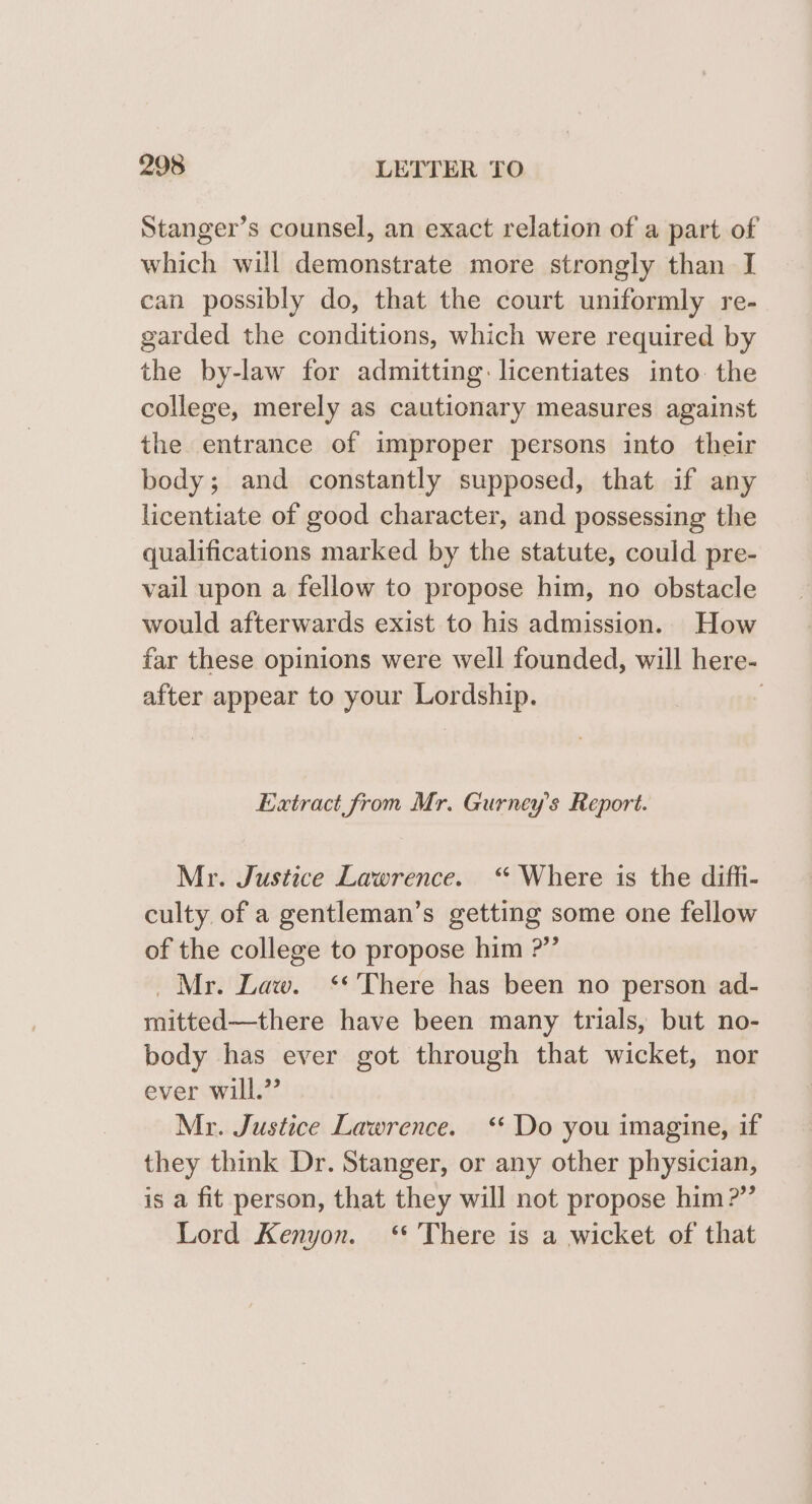 Stanger’s counsel, an exact relation of a part of which will demonstrate more strongly than I can possibly do, that the court uniformly re- garded the conditions, which were required by the by-law for admitting: licentiates into the college, merely as cautionary measures against the entrance of improper persons into their body; and constantly supposed, that if any licentiate of good character, and possessing the qualifications marked by the statute, could pre- vail upon a fellow to propose him, no obstacle would afterwards exist to his admission. How far these opinions were well founded, will here- after appear to your Lordship. | Extract from Mr. Gurney’s Report. Mr. Justice Lawrence. “ Where is the diffi- culty of a gentleman’s getting some one fellow of the college to propose him ?”’ Mr. Law. ‘* There has been no person ad- mitted—there have been many trials, but no- body has ever got through that wicket, nor ever will.” Mr. Justice Lawrence. ‘‘ Do you imagine, if they think Dr. Stanger, or any other physician, is a fit person, that they will not propose him ?”’ Lord Kenyon. ‘* There is a wicket of that