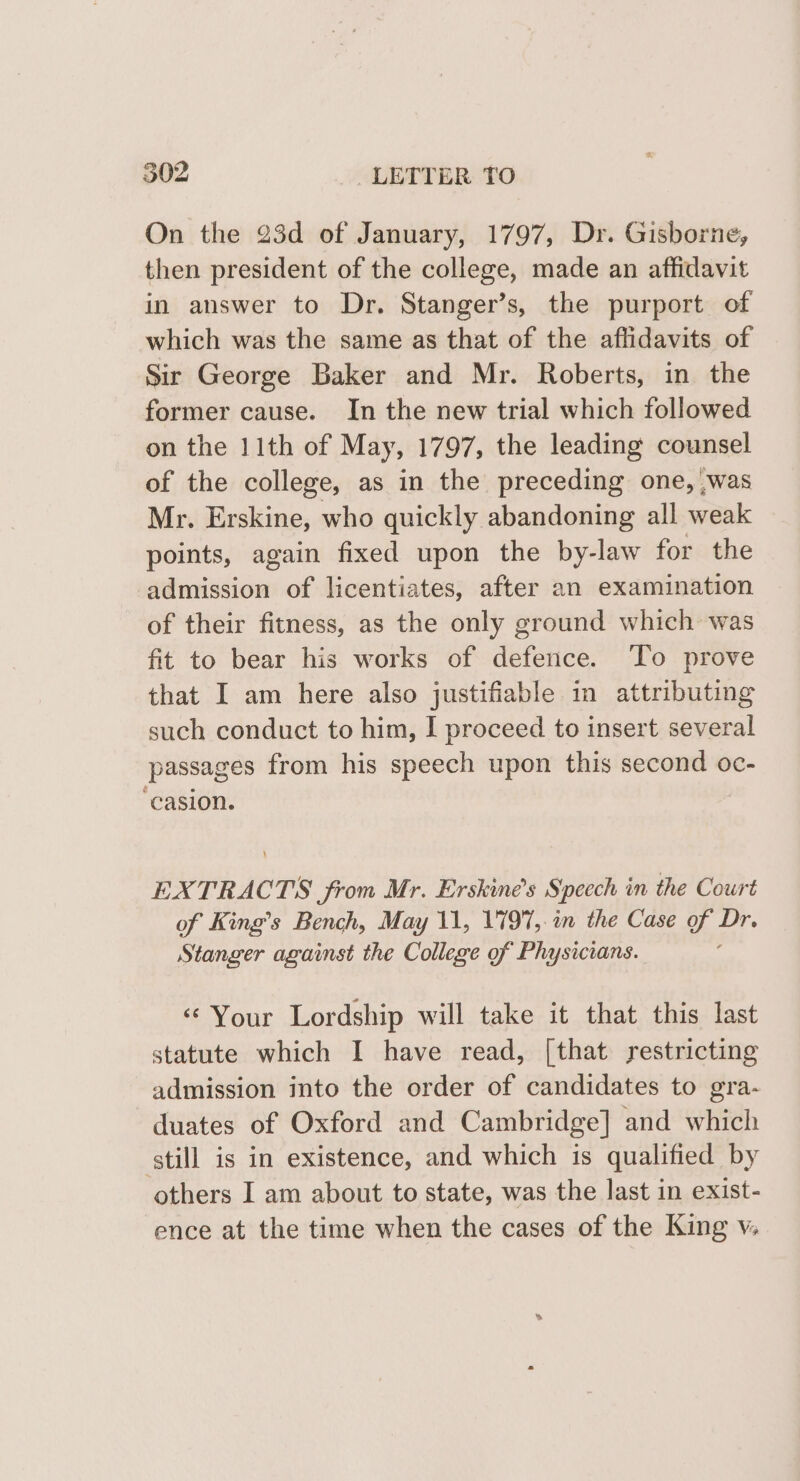 On the 23d of January, 1797, Dr. Gisborne, then president of the college, made an affidavit in answer to Dr. Stanger’s, the purport of which was the same as that of the affidavits of Sir George Baker and Mr. Roberts, in the former cause. In the new trial which followed on the 11th of May, 1797, the leading counsel of the college, as in the preceding one, \was Mr. Erskine, who quickly abandoning all weak points, again fixed upon the by-law for the admission of licentiates, after an examination of their fitness, as the only ground which was fit to bear his works of defence. To prove that I am here also justifiable in attributing such conduct to him, I proceed to insert several passages from his speech upon this second oc- ‘casion. EXTRACTS from Mr. Erskine’s Speech in the Court of King’s Bench, May 11, 1797, in the Case of Dr. Stanger against the College of Physicians. ; ‘Your Lordship will take it that this last statute which I have read, [that yestricting admission into the order of candidates to gra- duates of Oxford and Cambridge] and which still is in existence, and which is qualified by others I am about to state, was the last in exist- ence at the time when the cases of the King v.