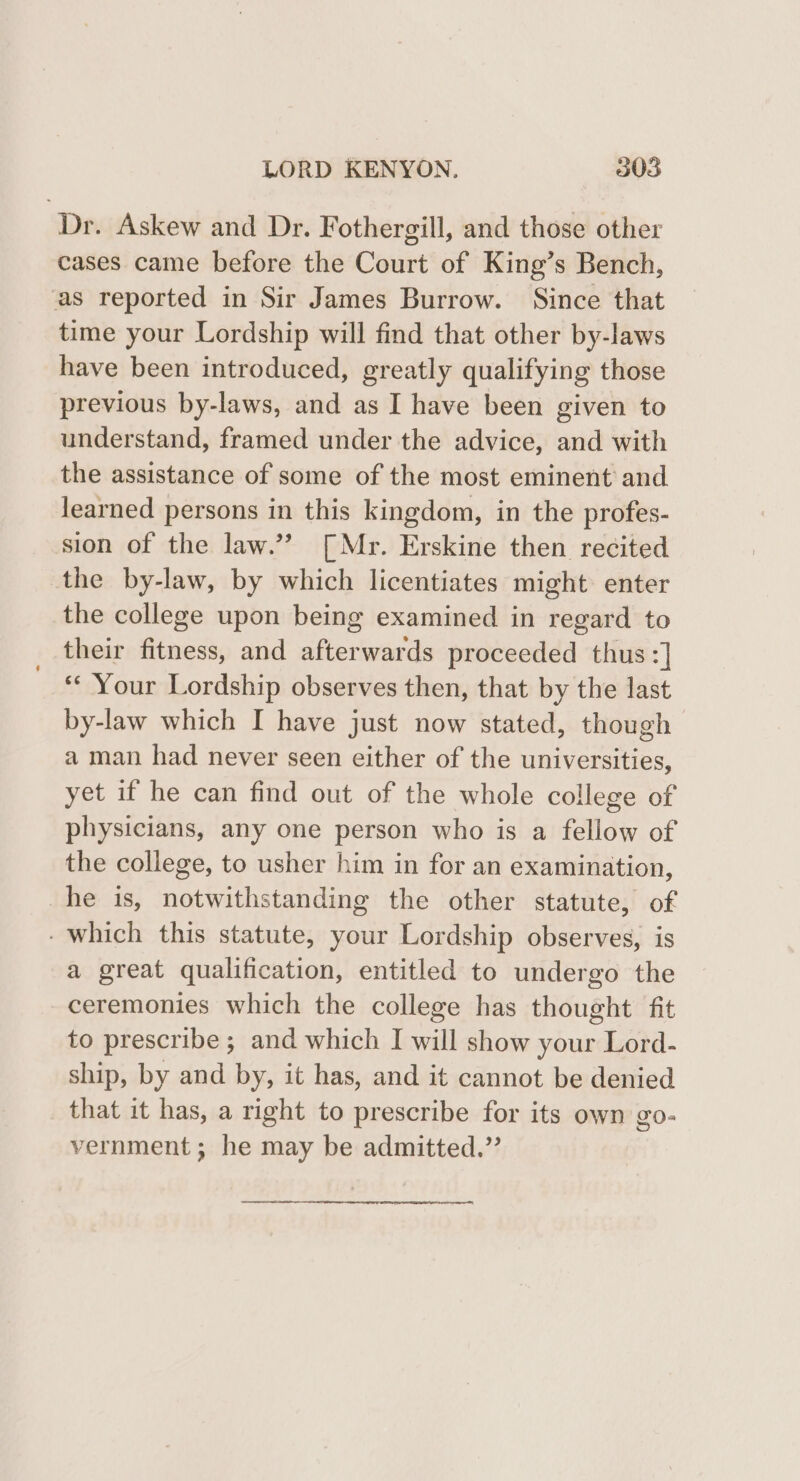 Dr. Askew and Dr. Fothergill, and those other cases came before the Court of King’s Bench, as reported in Sir James Burrow. Since that time your Lordship will find that other by-laws have been introduced, greatly qualifying those previous by-laws, and as I have been given to understand, framed under the advice, and with the assistance of some of the most eminent and learned persons in this kingdom, in the profes- sion of the law.”? [Mr. Erskine then recited the by-law, by which licentiates might enter the college upon being examined in regard to their fitness, and afterwards proceeded thus :] *¢ Your Lordship observes then, that by the last by-law which I have just now stated, though a man had never seen either of the universities, yet if he can find out of the whole college of physicians, any one person who is a fellow of the college, to usher him in for an examination, he is, notwithstanding the other statute, of - which this statute, your Lordship observes, is a great qualification, entitled to undergo the ceremonies which the college has thought fit to prescribe; and which I will show your Lord- ship, by and by, it has, and it cannot be denied that it has, a right to prescribe for its own go- vernment ; he may be admitted.”