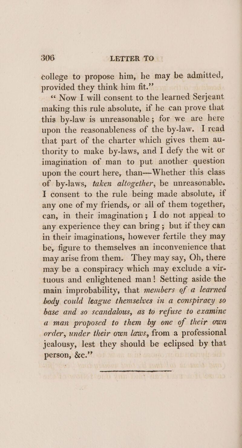 college to propose him, he may. be admitted, provided they think him fit.”’ ‘«¢ Now I will consent to the learned Serjeant making this rule absolute, if he can prove that this by-law is unreasonable; for we are here upon the reasonableness of the by- law. I read that part of the charter which gives them au- thority to make by-laws, and I defy the wit or imagination of man to put another question upon the court here, than—Whether this class of by-laws, taken altogether, be unreasonable. I consent to the rule being made absolute, if any one of my friends, or all of them together, can, in their imagination; I do not appeal to any experience they can bring ; but if they can in their imaginations, however fertile they may be, figure to themselves an inconvenience that may arise from them. ‘They may say, Oh, there may be a conspiracy which may exclude a vir- tuous and enlightened man! Setting aside the main improbability, that members of a learned body could league themselves in a conspiracy so base and so scandalous, as to refuse to examine a man proposed to them by one of their own order, under their own laws, from a professional jealousy, lest they -—— be eclipsed by that — &amp;e.””