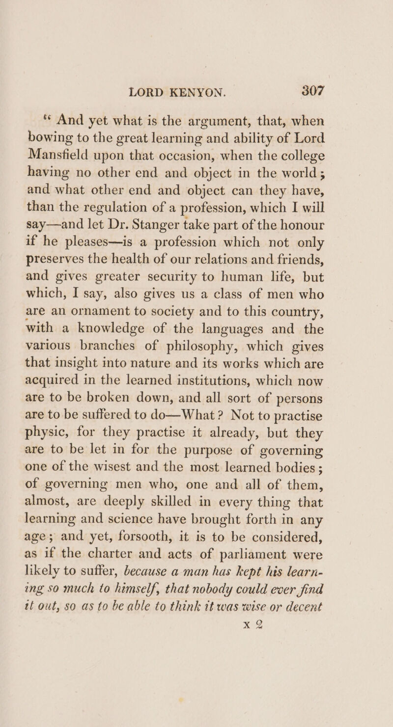 ‘** And yet what is the argument, that, when bowing to the great learning and ability of Lord Mansfield upon that occasion, when the college having no other end and object in the world; and what other end and object can they have, than the regulation of a profession, which I will say—and let Dr. Stanger take part of the honour if he pleases—is a profession which not only preserves the health of our relations and friends, and gives greater security to human life, but which, I say, also gives us a class of men who are an ornament to society and to this country, with a knowledge of the languages and the various branches of philosophy, which gives that insight into nature and its works which are acquired in the learned institutions, which now are to be broken down, and all sort of persons are to be suffered to do—What ? Not to practise physic, for they practise it already, but they are to be let in for the purpose of governing one of the wisest and the most learned bodies ; of governing men who, one and all of them, almost, are deeply skilled in every thing that learning and science have brought forth in any age; and yet, forsooth, it is to be considered, as if the charter and acts of parliament were likely to suffer, because a man has kept his learn- ing so much to himself, that nobody could ever find tt out, so as to be able to think it was wise or decent xX %