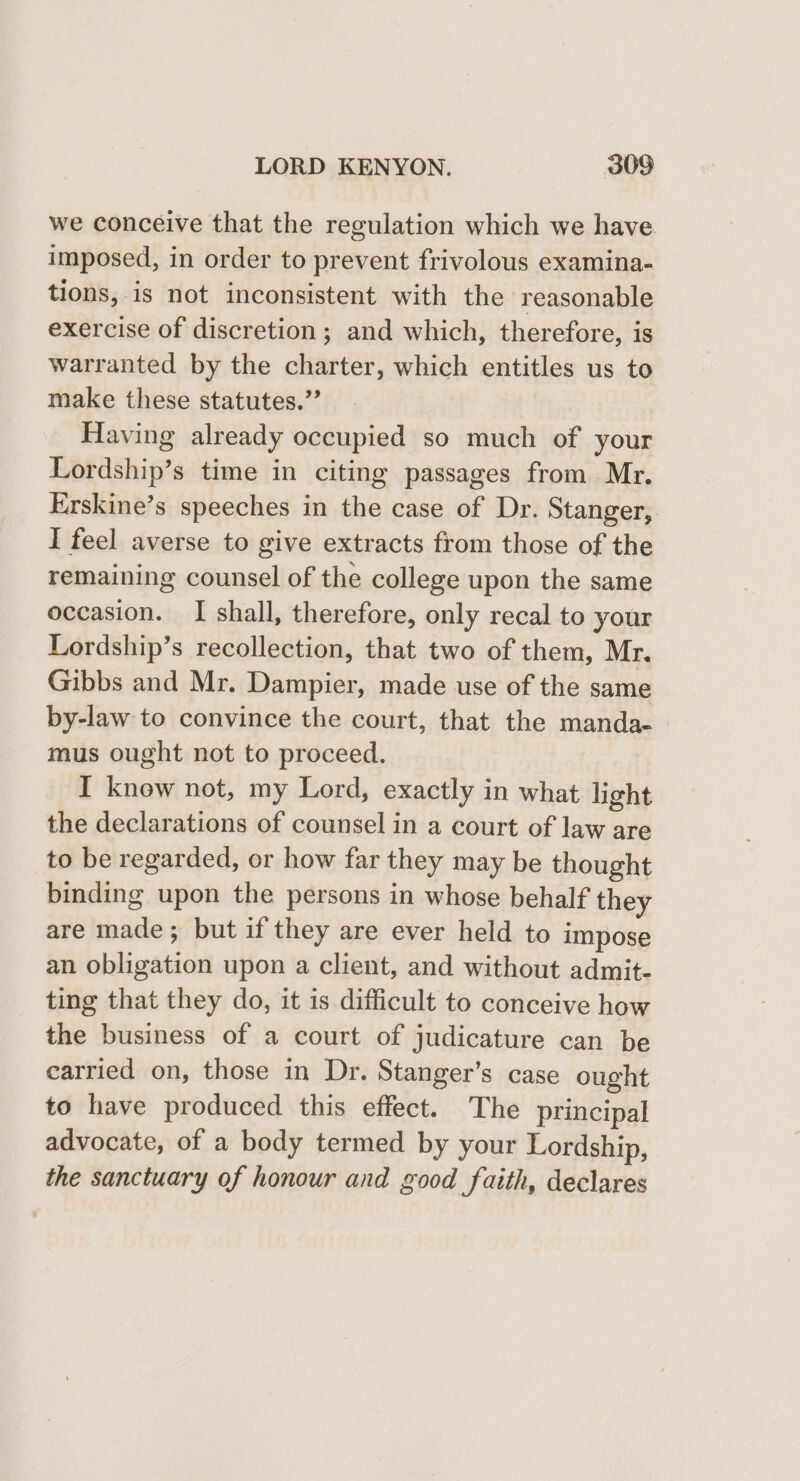 we conceive that the regulation which we have imposed, in order to prevent frivolous examina- tions,-is not inconsistent with the reasonable exercise of discretion; and which, therefore, is warranted by the charter, which entitles us to make these statutes.” Having already occupied so much of your Lordship’s time in citing passages from Mr. Erskine’s speeches in the case of Dr. Stanger, I feel averse to give extracts from those of the remaining counsel of the college upon the same occasion. I shall, therefore, only recal to your Lordship’s recollection, that two of them, Mr. Gibbs and Mr. Dampier, made use of the same by-law to convince the court, that the manda. - mus ought not to proceed. I know not, my Lord, exactly in what light the declarations of counsel in a court of law are to be regarded, or how far they may be thought binding upon the persons in whose behalf they are made; but if they are ever held to impose an obligation upon a client, and without admit- ting that they do, it is difficult to conceive how the business of a court of judicature can be carried on, those in Dr. Stanger’s case ought to have produced this effect. The principal advocate, of a body termed by your Lordship, the sanctuary of honour and good faith, declares