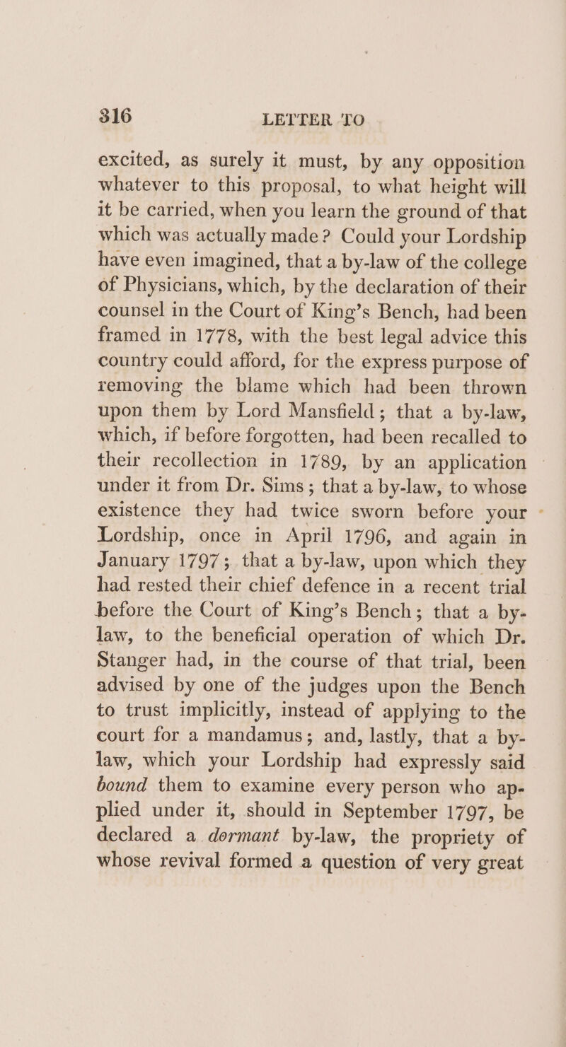 excited, as surely it must, by any opposition whatever to this proposal, to what height will it be carried, when you learn the ground of that which was actually made? Could your Lordship have even imagined, that a by-law of the college of Physicians, which, by the declaration of their counsel in the Court of King’s Bench, had been framed in 1778, with the best legal advice this country could afford, for the express purpose of removing the blame which had been thrown upon them by Lord Mansfield; that a by-law, which, if before forgotten, had been recalled to their recollection in 1789, by an application — under it from Dr. Sims; that a by-law, to whose existence they had twice sworn before your - Lordship, once in April 1796, and again in January 1797; that a by-law, upon which they had rested their chief defence in a recent trial before the Court of King’s Bench; that a by- law, to the beneficial operation of which Dr. Stanger had, in the course of that trial, been advised by one of the judges upon the Bench to trust implicitly, instead of applying to the court for a mandamus; and, lastly, that a by- law, which your Lordship had expressly said bound them to examine every person who ap- plied under it, should in September 1797, be declared a dormant by-law, the propriety of whose revival formed a question of very great