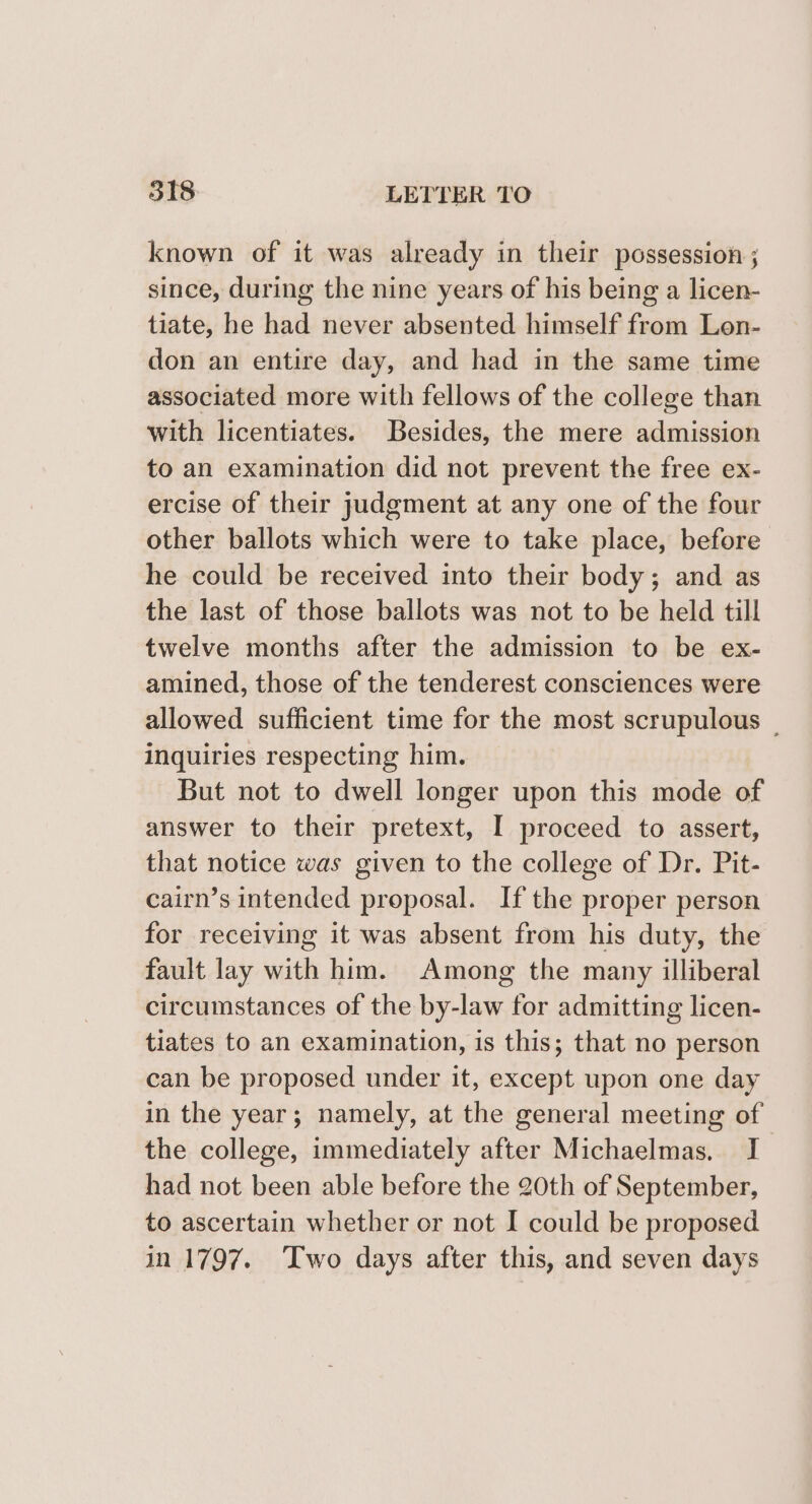 known of it was already in their possession ; since, during the nine years of his being a licen- tiate, he had never absented himself from Lon- don an entire day, and had in the same time associated more with fellows of the college than with licentiates. Besides, the mere admission to an examination did not prevent the free ex- ercise of their judgment at any one of the four other ballots which were to take place, before he could be received into their body; and as the last of those ballots was not to be held till twelve months after the admission to be ex- amined, those of the tenderest consciences were allowed sufficient time for the most scrupulous _ inquiries respecting him. But not to dwell longer upon this mode of answer to their pretext, I proceed to assert, that notice was given to the college of Dr. Pit- cairn’s intended proposal. If the proper person for receiving it was absent from his duty, the fault lay with him. Among the many illiberal circumstances of the by-law for admitting licen- tiates to an examination, is this; that no person can be proposed under it, except upon one day in the year; namely, at the general meeting of the college, immediately after Michaelmas, I had not been able before the 20th of September, to ascertain whether or not I could be proposed in 1797. Two days after this, and seven days