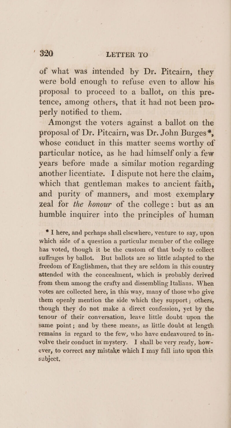 of what was intended by Dr. Pitcairn, they were bold enough to refuse even to allow his proposal to proceed to a ballot, on this pre- tence, among others, that it had not been pro- perly notified to them. Amongst the voters against a ballot on the proposal of Dr. Pitcairn, was Dr. John Burges*, whose conduct in this matter seems worthy of particular notice, as he had himself only a few years before made a similar motion regarding another licentiate. I dispute not here the claim, which that gentleman makes to ancient faith, and purity of manners, and most exemplary zeal for the honour of the college: but as an humble inquirer into the principles of human * I here, and perhaps shall elsewhere, venture to say, upon which side of a question a particular member of the college has voted, though it be the custom of that body to collect suffrages by ballot. But ballots are so little adapted to the freedom of Englishmen, that they are seldom in this country attended with the concealment, which is probably derived from them among the crafty and dissembling Italians. When votes are collected here, in this way, many of those who give them openly mention the side which they support; others, though they do not make a direct confession, yet by the tenour of their conversation, leave little doubt upon the same point; and by these means, as little doubt at length remains in regard to the few, who have endeavoured to in- volve their conduct in mystery. I shall be very ready, how- ever, to correct any mistake which I may fall into upon this subject,