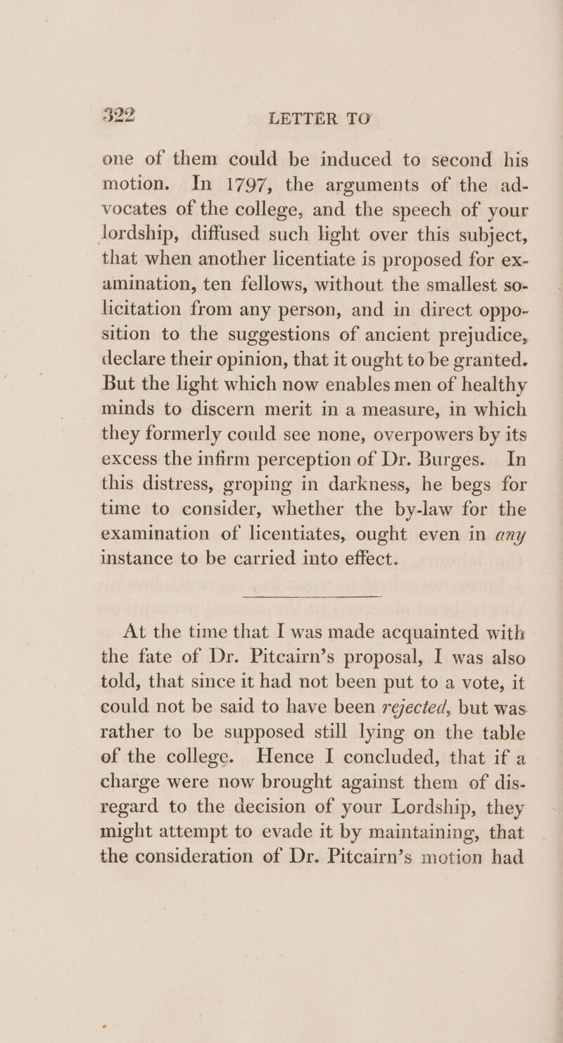 one of them could be induced to second his motion. In 1797, the arguments of the ad- vocates of the college, and the speech of your lordship, diffused such light over this subject, that when another licentiate is proposed for ex- amination, ten fellows, without the smallest so- licitation from any person, and in direct oppo- sition to the suggestions of ancient prejudice, declare their opinion, that it ought to be granted. But the light which now enables men of healthy minds to discern merit in a measure, in which they formerly could see none, overpowers by its excess the infirm perception of Dr. Burges. In this distress, groping in darkness, he begs for time to consider, whether the by-law for the examination of licentiates, ought even in any instance to be carried into effect. At the time that I was made acquainted with the fate of Dr. Pitcairn’s proposal, I was also told, that since it had not been put to a vote, it could not be said to have been rejected, but was rather to be supposed still lying on the table of the college. Hence I concluded, that if a charge were now brought against them of dis- regard to the decision of your Lordship, they might attempt to evade it by maintaining, that the consideration of Dr. Pitcairn’s motion had